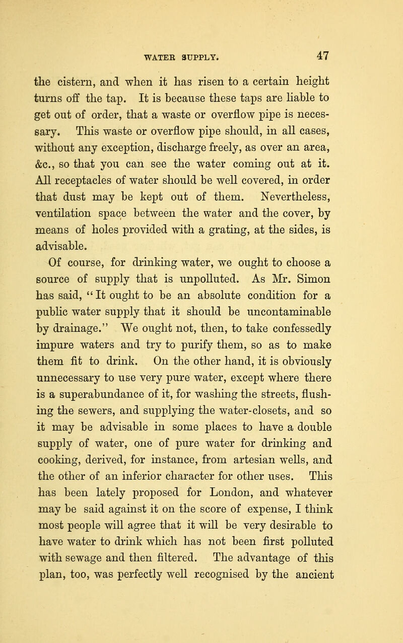 the cistern, and when it has risen to a certain height turns off the tap. It is because these taps are liable to get out of order, that a waste or overflow pipe is neces- sary. This waste or overflow pipe should, in all cases, without any exception, discharge freely, as over an area, &c, so that you can see the water coming out at it. All receptacles of water should be well covered, in order that dust may be kept out of them. Nevertheless, ventilation space between the water and the cover, by means of holes provided with a grating, at the sides, is advisable. Of course, for drinking water, we ought to choose a source of supply that is unpolluted. As Mr. Simon has said, It ought to be an absolute condition for a public water supply that it should be uncontaminable by drainage. We ought not, then, to take confessedly impure waters and try to purify them, so as to make them fit to drink. On the other hand, it is obviously unnecessary to use very pure water, except where there is a superabundance of it, for washing the streets, flush- ing the sewers, and supplying the water-closets, and so it may be advisable in some places to have a double supply of water, one of pure water for drinking and cooking, derived, for instance, from artesian wells, and the other of an inferior character for other uses. This has been lately proposed for London, and whatever may be said against it on the score of expense, I think most people will agree that it will be very desirable to have water to drink which has not been first polluted with sewage and then filtered. The advantage of this plan, too, was perfectly well recognised by the ancient