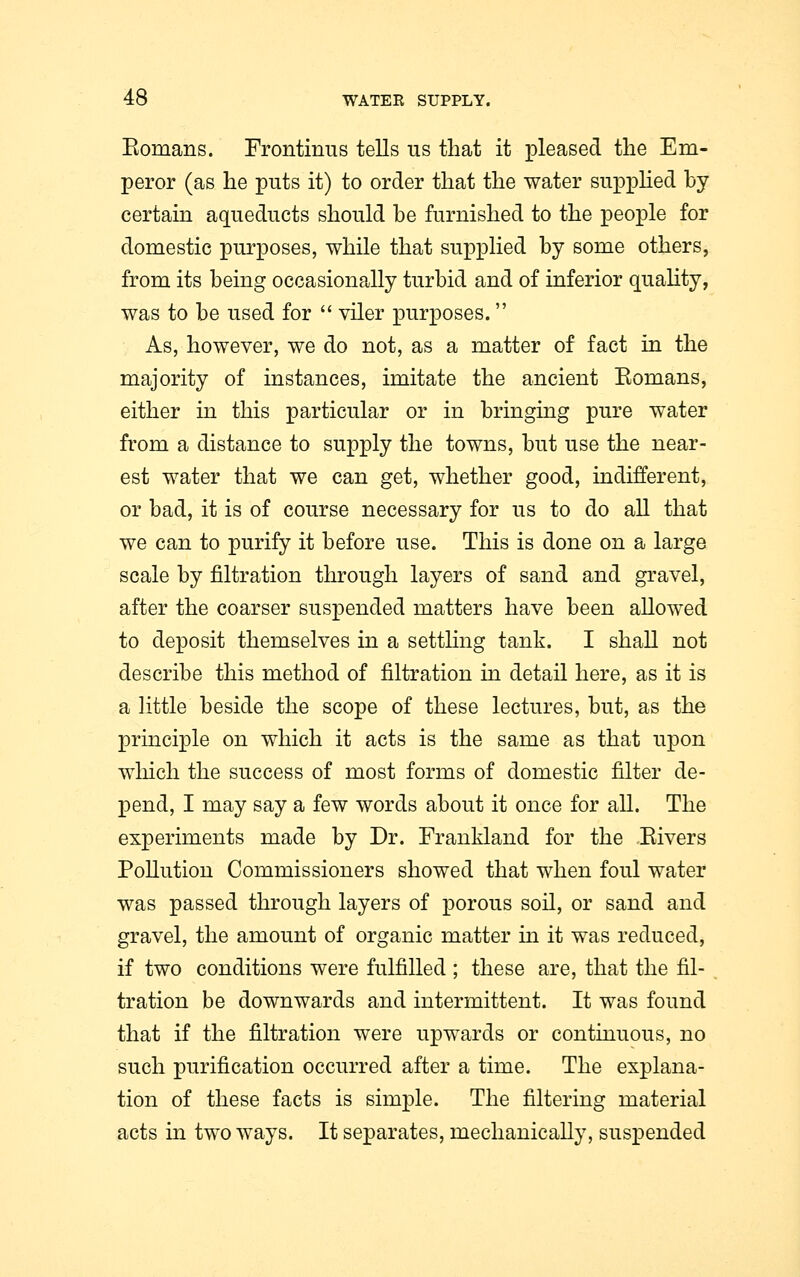 Komans. Frontinus tells us that it pleased the Em- peror (as he puts it) to order that the water supplied by certain aqueducts should be furnished to the people for domestic purposes, while that supplied by some others, from its being occasionally turbid and of inferior quality, was to be used for  viler purposes. As, however, we do not, as a matter of fact in the majority of instances, imitate the ancient Komans, either in this particular or in bringing pure water from a distance to supply the towns, but use the near- est water that we can get, whether good, indifferent, or bad, it is of course necessary for us to do all that we can to purify it before use. This is done on a large scale by nitration through layers of sand and gravel, after the coarser suspended matters have been allowed to deposit themselves in a settling tank. I shall not describe this method of nitration in detail here, as it is a little beside the scope of these lectures, but, as the principle on which it acts is the same as that upon which the success of most forms of domestic filter de- pend, I may say a few words about it once for all. The experiments made by Dr. Frankland for the .Eivers Pollution Commissioners showed that when foul water was passed through layers of porous soil, or sand and gravel, the amount of organic matter in it was reduced, if two conditions were fulfilled ; these are, that the fil- tration be downwards and intermittent. It was found that if the filtration were upwards or continuous, no such purification occurred after a time. The explana- tion of these facts is simple. The filtering material acts in two ways. It separates, mechanically, suspended