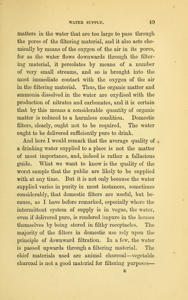 matters in the water that are too large to pass through the pores of the filtering material, and it also acts che- mically by means of the oxygen of the air in its pores, for as the water flows downwards through the filter- ing material, it percolates by means of a number of very small streams, and so is brought into the most immediate contact with the oxygen of the air in the filtering material. Thus, the organic matter and ammonia dissolved in the water are oxydised with the production of nitrates and carbonates, and it is certain that by this means a considerable quantity of organic matter is reduced to a harmless condition. Domestic niters, clearly, ought not to be required. The water ought to be delivered sufficiently pure to drink. And here I would remark that the average quality of a drinking water supplied to a place is not the matter of most importance, and, indeed is rather a fallacious guide. What we want to know is the quality of the worst sample that the public are likely to be supplied with at any time. But it is not only because the water supplied varies in purity in most instances, sometimes considerably, that domestic filters are useful, but be- cause, as I have before remarked, especially where the intermittent system of supply is in vogue, the water, even if delivered pure, is rendered impure in the houses themselves by being stored in filthy receptacles. The majority of the filters in domestic use rely upon the principle of downward filtration. In a few, the water is passed upwards through a filtering material. The chief materials used are animal charcoal—vegetable charcoal is not a good material for filtering purposes— E