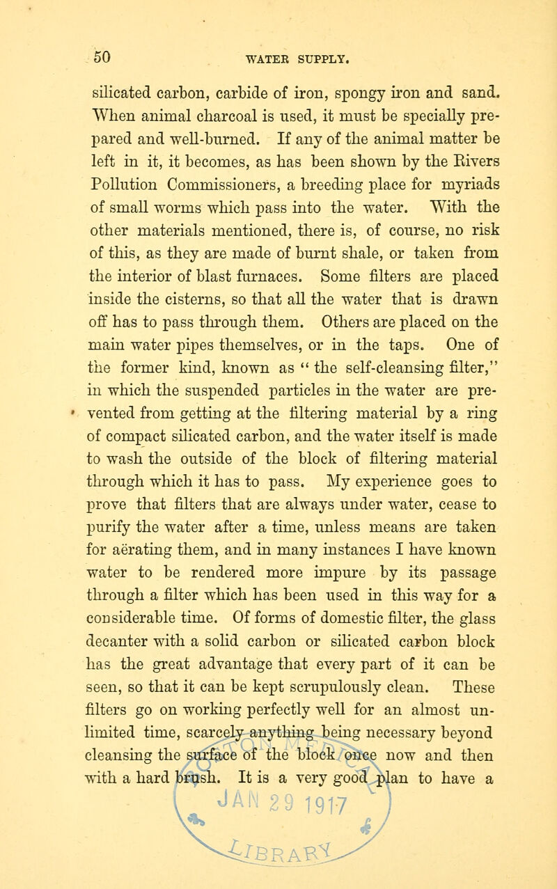 silicated carbon, carbide of iron, spongy iron and sand. When animal charcoal is used, it must be specially pre- pared and well-burned. If any of the animal matter be left in it, it becomes, as has been shown by the Rivers Pollution Commissioners, a breeding place for myriads of small worms which pass into the water. With the other materials mentioned, there is, of course, no risk of this, as they are made of burnt shale, or taken from the interior of blast furnaces. Some niters are placed inside the cisterns, so that all the water that is drawn off has to pass through them. Others are placed on the main water pipes themselves, or in the taps. One of the former kind, known as  the self-cleansing filter, in which the suspended particles in the water are pre- vented from getting at the filtering material by a ring of compact silicated carbon, and the water itself is made to wash the outside of the block of filtering material through which it has to pass. My experience goes to prove that filters that are always under water, cease to purify the water after a time, unless means are taken for aerating them, and in many instances I have known water to be rendered more impure by its passage through a filter which has been used in this way for a considerable time. Of forms of domestic filter, the glass decanter with a solid carbon or silicated carbon block has the great advantage that every part of it can be seen, so that it can be kept scrupulously clean. These filters go on working perfectly well for an almost un- limited time, scarcely anything being necessary beyond cleansing the surface of the block once now and then with a hard brush. It is a very good plan to have a 29 1917 MbravX