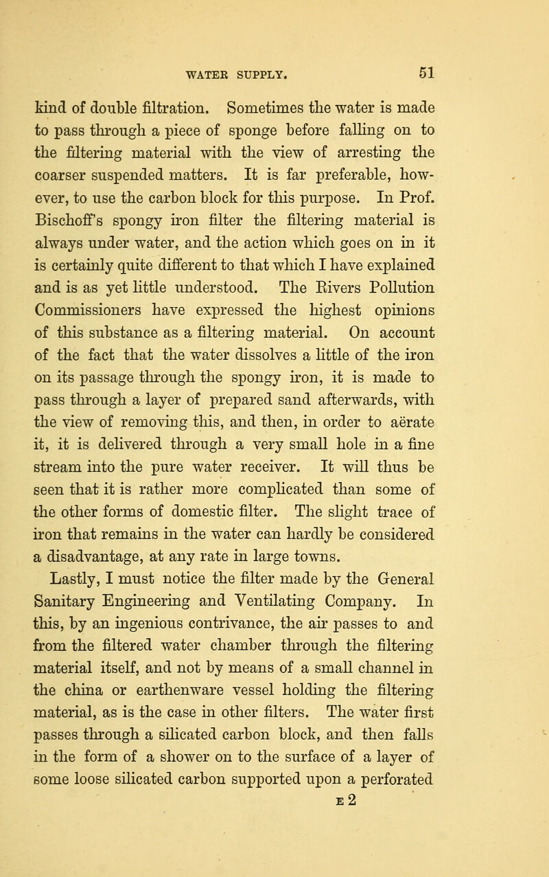 kind of double filtration. Sometimes the water is made to pass through a piece of sponge before falling on to the filtering material with the view of arresting the coarser suspended matters. It is far preferable, how- ever, to use the carbon block for this purpose. In Prof. Bischoff's spongy iron filter the filtering material is always under water, and the action which goes on in it is certainly quite different to that which I have explained and is as yet little understood. The Eivers Pollution Commissioners have expressed the highest opinions of this substance as a filtering material. On account of the fact that the water dissolves a little of the iron on its passage through the spongy iron, it is made to pass through a layer of prepared sand afterwards, with the view of removing this, and then, in order to aerate it, it is delivered through a very small hole in a fine stream into the pure water receiver. It will thus be seen that it is rather more complicated than some of the other forms of domestic filter. The slight trace of iron that remains in the water can hardly be considered a disadvantage, at any rate in large towns. Lastly, I must notice the filter made by the General Sanitary Engineering and Ventilating Company. In this, by an ingenious contrivance, the air passes to and from the filtered water chamber through the filtering material itself, and not by means of a small channel in the china or earthenware vessel holding the filtering material, as is the case in other filters. The water first passes through a silicated carbon block, and then falls in the form of a shower on to the surface of a layer of some loose silicated carbon supported upon a perforated e2