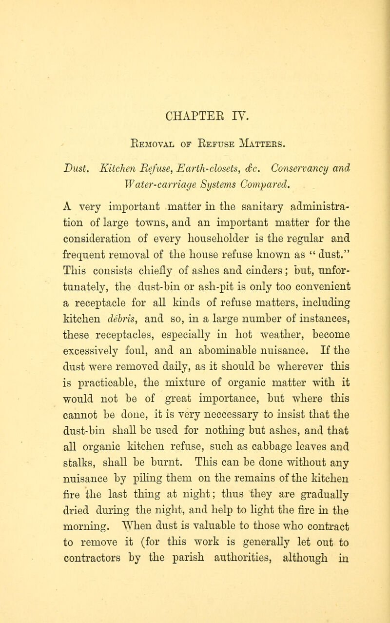 CHAPTEE IV. Removal of Eefuse Matteks. Dust. Kitchen Refuse, Earth-closets, dc. Conservancy and Water-carriage Systems Compared. A very important matter in the sanitary administra- tion of large towns, and an important matter for the consideration of every householder is the regular and frequent removal of the house refuse known as dust. This consists chiefly of ashes and cinders; but, unfor- tunately, the dust-bin or ash-pit is only too convenient a receptacle for all kinds of refuse matters, including kitchen debris, and so, in a large number of instances, these receptacles, especially in hot weather, become excessively foul, and an abominable nuisance. If the dust were removed daily, as it should be wherever this is practicable, the mixture of organic matter with it would not be of great importance, but where this cannot be done, it is very neccessary to insist that the dust-bin shall be used for nothing but ashes, and that all organic kitchen refuse, such as cabbage leaves and stalks, shall be burnt. This can be done without any nuisance by piling them on the remains of the kitchen fire the last thing at night; thus they are gradually dried during the night, and help to light the fire in the morning. When dust is valuable to those who contract to remove it (for this work is generally let out to contractors by the parish authorities, although in