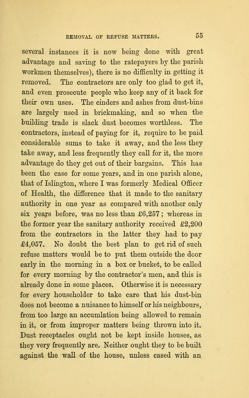 several instances it is now being done with great advantage and saving to the ratepayers by the parish workmen themselves), there is no difficulty in getting it removed. The contractors are only too glad to get it, and even prosecute people who keep any of it back for their own uses. The cinders and ashes from dust-bins are largely used in brickmaking, and so when the building trade is slack dust becomes worthless. The contractors, instead of paying for it, require to be paid considerable sums to take it away, and the less they take away, and less frequently they call for it, the more advantage do they get out of their bargains. This has been the case for some years, and in one parish alone, that of Islington, where I was formerly Medical Offieer of Health, the difference that it made to the sanitary authority in one year as compared with another only six years before, was no less than £6,257 ; whereas in the former year the sanitary authority received £2,200 from the contractors in the latter they had to pay £4,057. No doubt the best plan to get rid of such refuse matters would be to put them outside the door early in the morning in a box or bucket, to be called for every morning by the contractor's men, and this is already done in some places. Otherwise it is necessary for every householder to take care that his dust-bin does not become a nuisance to himself or his neighbours, from too large an accumlation being allowed to remain in it, or from improper matters being thrown into it. Dust receptacles ought not be kept inside houses, as they very frequently are. Neither ought they to be built against the wall of the house, unless cased with an
