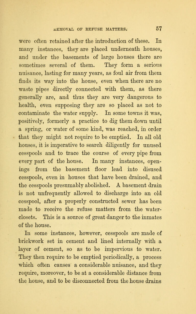 were often retained after the introduction of these. In many instances, they are placed underneath houses, and under the basements of large houses there are sometimes several of them. They form a serious nuisance, lasting for many years, as foul air from them finds its way into the house, even when there are no waste pipes directly connected with them, as there generally are, and thus they are very dangerous to health, even supposing they are so placed as not to contaminate the water supply. In some towns it was, positively, formerly a practice to dig them down until a spring, or water of some kind, was reached, in order that they might not require to be emptied. In all old houses, it is imperative to search diligently for unused cesspools and to trace the course of every pipe from every part of the house. In many instances, open- ings from the basement floor lead into disused cesspools, even in houses that have been drained, and the cesspools presumably abolished. A basement drain is not ^infrequently allowed to discharge into an old cesspool, after a properly constructed sewer has been made to receive the refuse matters from the water- closets. This is a source of great danger to the inmates of the house. In some instances, however, cesspools are made of brickwork set in cement and lined internally with a layer of cement, so as to be impervious to water. They then require to be emptied periodically, a process which often causes a considerable nuisance, and they require, moreover, to be at a considerable distance from the house, and to be disconnected from the house drains