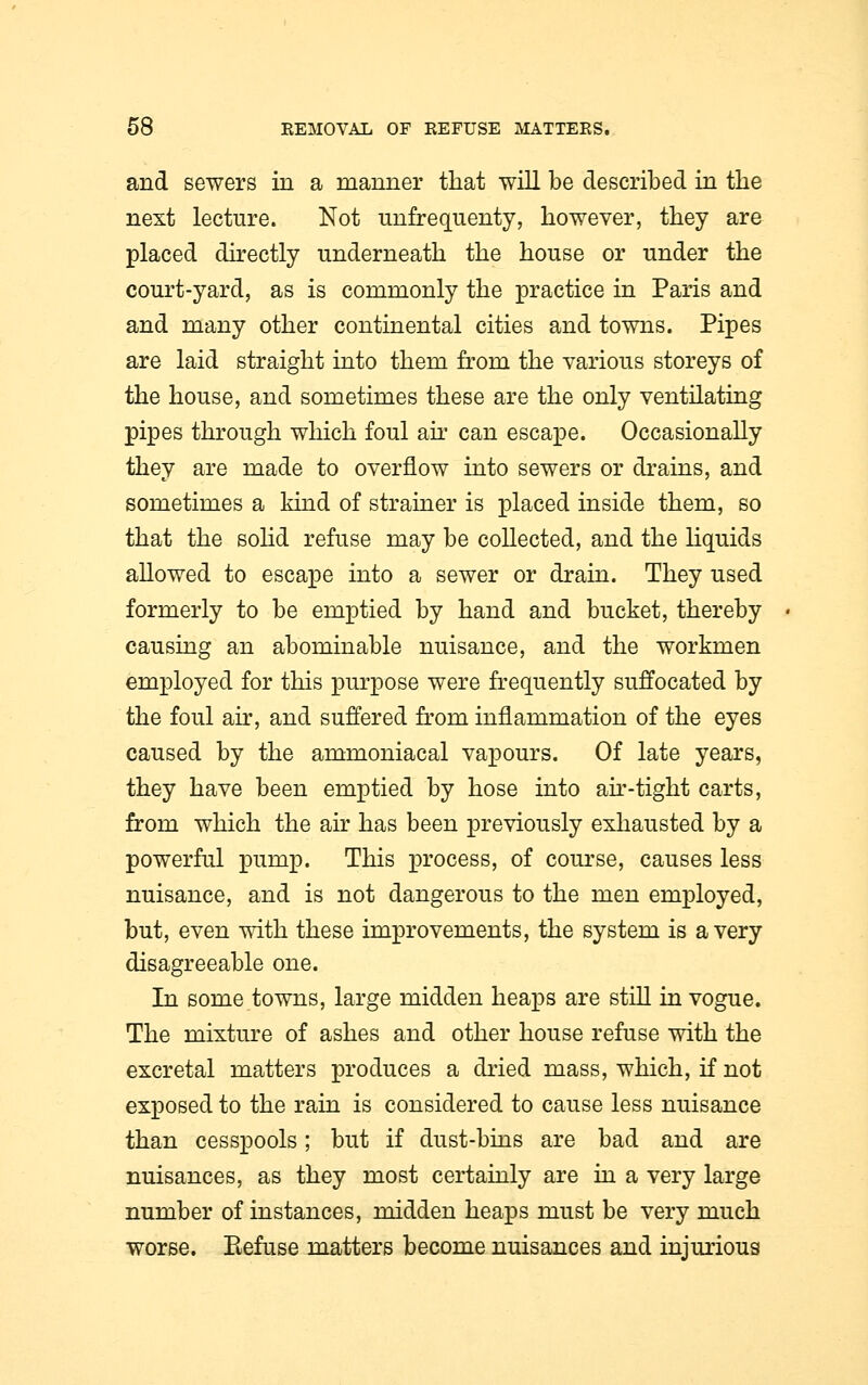 and sewers in a manner that will be described in the next lecture. Not unfrequenty, however, they are placed directly underneath the house or under the court-yard, as is commonly the practice in Paris and and many other continental cities and towns. Pipes are laid straight into them from the various storeys of the house, and sometimes these are the only ventilating pipes through which foul air can escape. Occasionally they are made to overflow into sewers or drains, and sometimes a kind of strainer is placed inside them, so that the solid refuse may be collected, and the liquids allowed to escape into a sewer or drain. They used formerly to be emptied by hand and bucket, thereby causing an abominable nuisance, and the workmen employed for this purpose were frequently suffocated by the foul air, and suffered from inflammation of the eyes caused by the ammoniacal vapours. Of late years, they have been emptied by hose into air-tight carts, from which the air has been previously exhausted by a powerful pump. This process, of course, causes less nuisance, and is not dangerous to the men employed, but, even with these improvements, the system is a very disagreeable one. In some towns, large midden heaps are still in vogue. The mixture of ashes and other house refuse with the excretal matters produces a dried mass, which, if not exposed to the rain is considered to cause less nuisance than cesspools; but if dust-bins are bad and are nuisances, as they most certainly are in a very large number of instances, midden heaps must be very much worse. Eefuse matters become nuisances and injurious