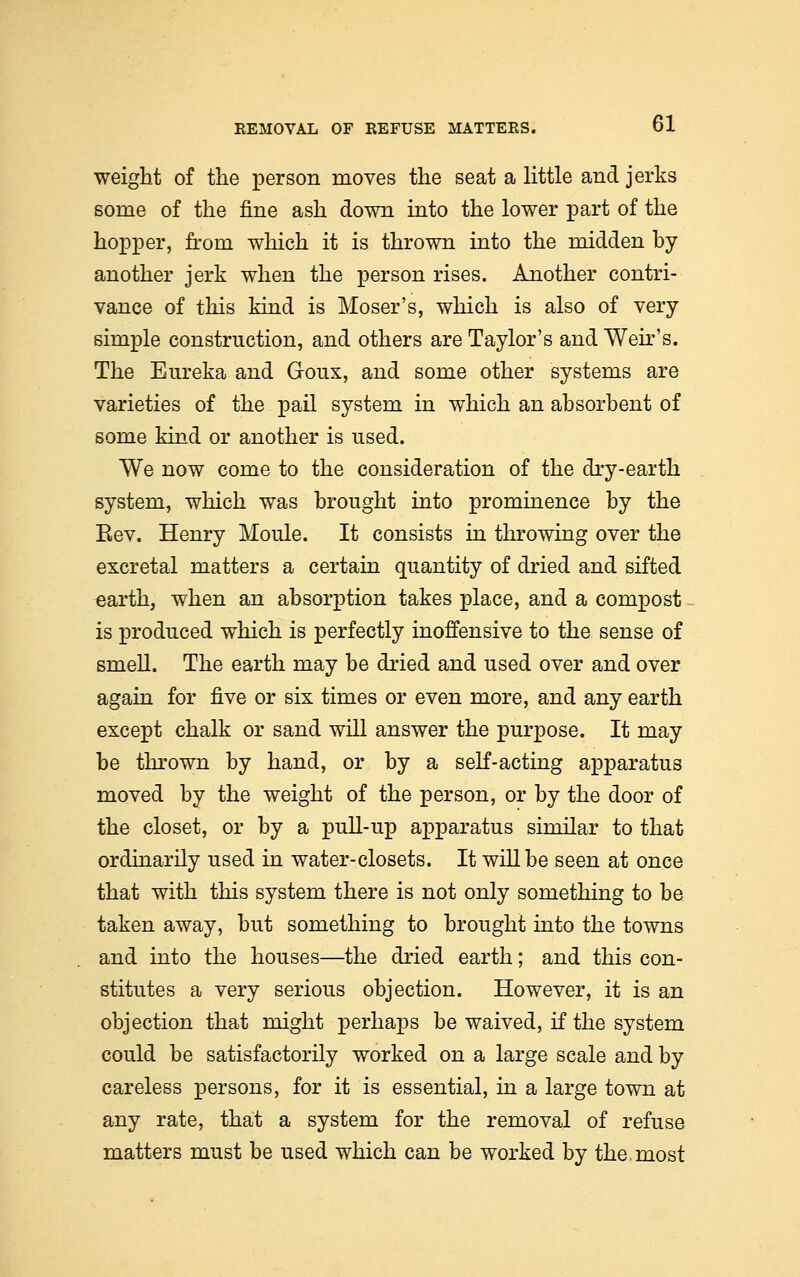 weight of the person moves the seat a little and jerks some of the fine ash down into the lower part of the hopper, from which it is thrown into the midden by another jerk when the person rises. Another contri- vance of this kind is Moser's, which is also of very simple construction, and others are Taylor's and Weir's. The Eureka and G-oux, and some other systems are varieties of the pail system in which an absorbent of some kind or another is used. We now come to the consideration of the dry-earth system, which was brought into prominence by the Eev. Henry Moule. It consists in throwing over the excretal matters a certain quantity of dried and sifted earth, when an absorption takes place, and a compost is produced which is perfectly inoffensive to the sense of smell. The earth may be dried and used over and over again for five or six times or even more, and any earth except chalk or sand will answer the purpose. It may be thrown by hand, or by a self-acting apparatus moved by the weight of the person, or by the door of the closet, or by a pull-up apparatus similar to that ordinarily used in water-closets. It will be seen at once that with this system there is not only something to be taken away, but something to brought into the towns and into the houses—the dried earth; and this con- stitutes a very serious objection. However, it is an objection that might perhaps be waived, if the system could be satisfactorily worked on a large scale and by careless persons, for it is essential, in a large town at any rate, that a system for the removal of refuse matters must be used which can be worked by the most