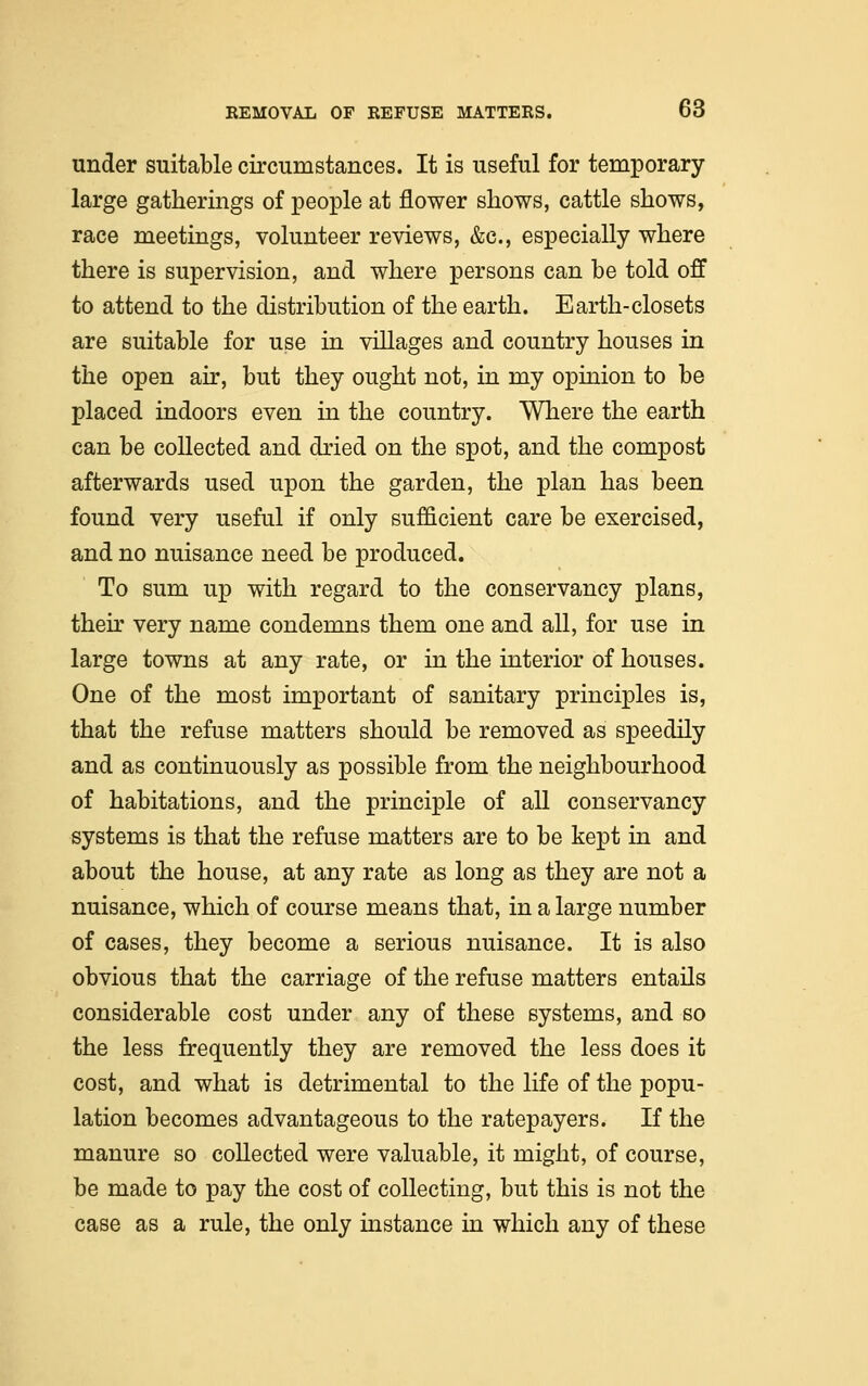 under suitable circumstances. It is useful for temporary large gatherings of people at flower shows, cattle shows, race meetings, volunteer reviews, &c, especially where there is supervision, and where persons can be told off to attend to the distribution of the earth. Earth-closets are suitable for use in villages and country houses in the open ah*, but they ought not, in my opinion to be placed indoors even in the country. Where the earth can be collected and dried on the spot, and the compost afterwards used upon the garden, the plan has been found very useful if only sufficient care be exercised, and no nuisance need be produced. To sum up with regard to the conservancy plans, their very name condemns them one and all, for use in large towns at any rate, or in the interior of houses. One of the most important of sanitary principles is, that the refuse matters should be removed as speedily and as continuously as possible from the neighbourhood of habitations, and the principle of all conservancy systems is that the refuse matters are to be kept in and about the house, at any rate as long as they are not a nuisance, which of course means that, in a large number of cases, they become a serious nuisance. It is also obvious that the carriage of the refuse matters entails considerable cost under any of these systems, and so the less frequently they are removed the less does it cost, and what is detrimental to the life of the popu- lation becomes advantageous to the ratepayers. If the manure so collected were valuable, it might, of course, be made to pay the cost of collecting, but this is not the case as a rule, the only instance in which any of these