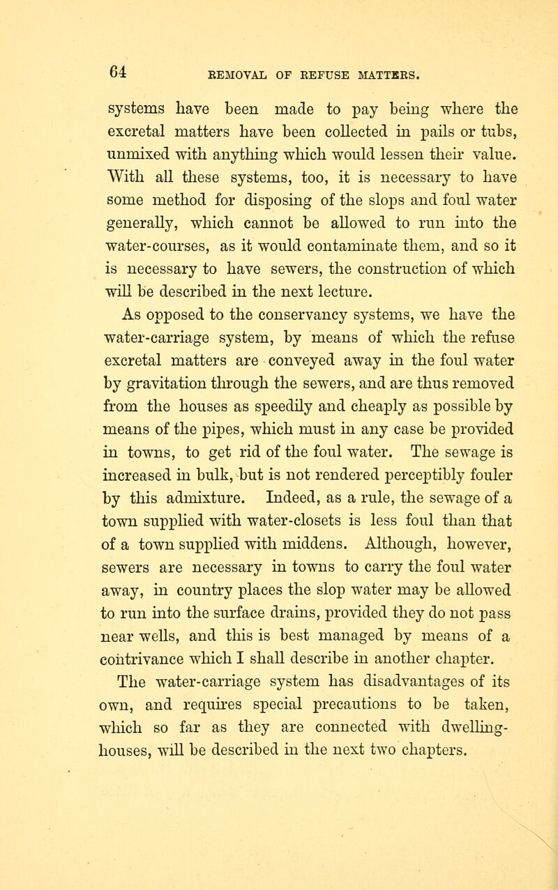 systems have been made to pay being where the excretal matters have been collected in pails or tubs, unmixed with anything which would lessen then value. With all these systems, too, it is necessary to have some method for disposing of the slops and foul water generally, which cannot be allowed to run into the water-courses, as it would contaminate them, and so it is necessary to have sewers, the construction of which will be described in the next lecture. As opposed to the conservancy systems, we have the water-carriage system, by means of which the refuse excretal matters are conveyed away in the foul water by gravitation through the sewers, and are thus removed from the houses as speedily and cheaply as possible by means of the pipes, which must in any case be provided in towns, to get rid of the foul water. The sewage is increased in bulk, but is not rendered perceptibly fouler by this admixture. Indeed, as a rule, the sewage of a town supplied with water-closets is less foul than that of a town supplied with middens. Although, however, sewers are necessary in towns to carry the foul water away, in country places the slop water may be allowed to run into the surface drains, provided they do not pass near wells, and this is best managed by means of a contrivance which I shall describe in another chapter. The water-carriage system has disadvantages of its own, and requires special precautions to be taken, which so far as they are connected with dwelling- houses, will be described in the next two chapters.