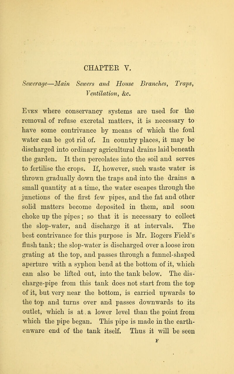 Sewerage—Main Sewers and House Branches, Traps, Ventilation, &c. Even where conservancy systems are used for the removal of refuse excretal matters, it is necessary to have some contrivance by means of which the foul water can be got rid of. In country places, it may be discharged into ordinary agricultural drains laid beneath the garden. It then percolates into the soil and serves to fertilise the crops. If, however, such waste water is thrown gradually down the traps and into the drains a small quantity at a time, the water escapes through the junctions of the first few pipes, and the fat and other solid matters become deposited in them, and soon choke up the pipes; so that it is necessary to collect the slop-water, and discharge it at intervals. The best contrivance for this purpose is Mr. Eogers Field's flush tank; the slop-water is discharged over a loose iron grating at the top, and passes through a funnel-shaped aperture with a syphon bend at the bottom of it, which can also be lifted out, into the tank below. The dis- charge-pipe from this tank does not start from the top of it, but very near the bottom, is carried upwards to the top and turns over and passes downwards to its outlet, which is at. a lower level than the point from which the pipe began. This pipe is made in the earth- enware end of the tank itself. Thus it will be seen