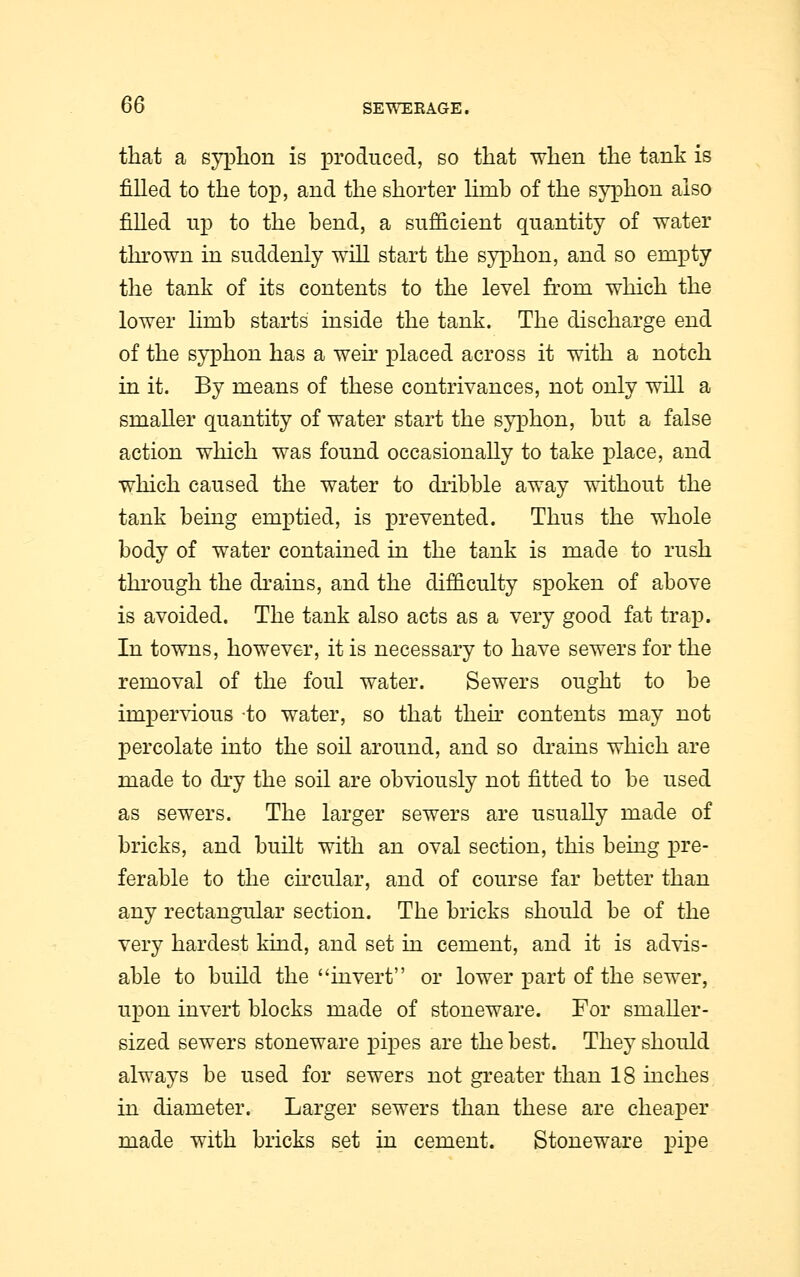 that a syphon is produced, so that when the tank is filled to the top, and the shorter limb of the syphon also filled up to the bend, a sufficient quantity of water thrown in suddenly will start the syphon, and so empty the tank of its contents to the level from which the lower hmb starts inside the tank. The discharge end of the syphon has a weir placed across it with a notch in it. By means of these contrivances, not only will a smaller quantity of water start the syphon, but a false action which was found occasionally to take place, and which caused the water to dribble away without the tank being emptied, is prevented. Thus the whole body of water contained in the tank is made to rush through the drains, and the difficulty spoken of above is avoided. The tank also acts as a very good fat trap. In towns, however, it is necessary to have sewers for the removal of the foul water. Sewers ought to be impervious -to water, so that then contents may not percolate into the soil around, and so drains which are made to dry the soil are obviously not fitted to be used as sewTers. The larger sewers are usually made of bricks, and built with an oval section, this being pre- ferable to the circular, and of course far better than any rectangular section. The bricks should be of the very hardest kind, and set in cement, and it is advis- able to build the invert or lower part of the sewer, upon invert blocks made of stoneware. For smaller- sized sewers stoneware pipes are the best. They should always be used for sewers not greater than 18 inches in diameter. Larger sewers than these are cheaper made with bricks set in cement. Stoneware pipe