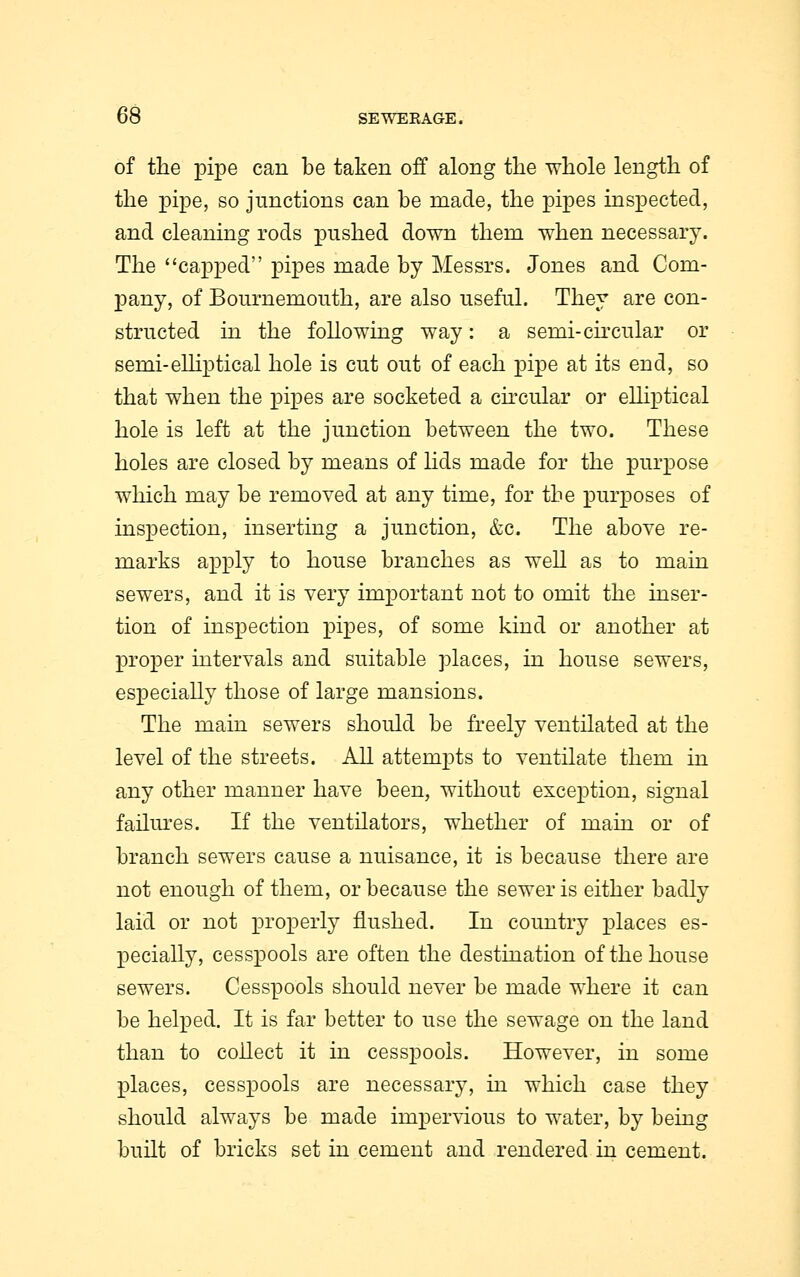 of the pipe can be taken off along the whole length of the pipe, so junctions can be made, the pipes inspected, and cleaning rods pushed down them when necessary. The capped pipes made by Messrs. Jones and Com- pany, of Bournemouth, are also useful. They are con- structed in the following way: a semi-circular or semi-elliptical hole is cut out of each pipe at its end, so that when the pipes are socketed a circular or elliptical hole is left at the junction between the two. These holes are closed by means of lids made for the purpose which may be removed at any time, for the purposes of inspection, inserting a junction, &c. The above re- marks apply to house branches as well as to main sewers, and it is very important not to omit the inser- tion of inspection pipes, of some kind or another at proper intervals and suitable places, in house sewers, especially those of large mansions. The main sewers should be freely ventilated at the level of the streets. All attempts to ventilate them in any other manner have been, without exception, signal failures. If the ventilators, whether of main or of branch sewers cause a nuisance, it is because there are not enough of them, or because the sewer is either badly laid or not properly flushed. In country places es- pecially, cesspools are often the destination of the house sewers. Cesspools should never be made where it can be helped. It is far better to use the sewage on the land than to collect it in cesspools. However, in some places, cesspools are necessary, in which case they should always be made impervious to water, by being built of bricks set in cement and rendered in cement.