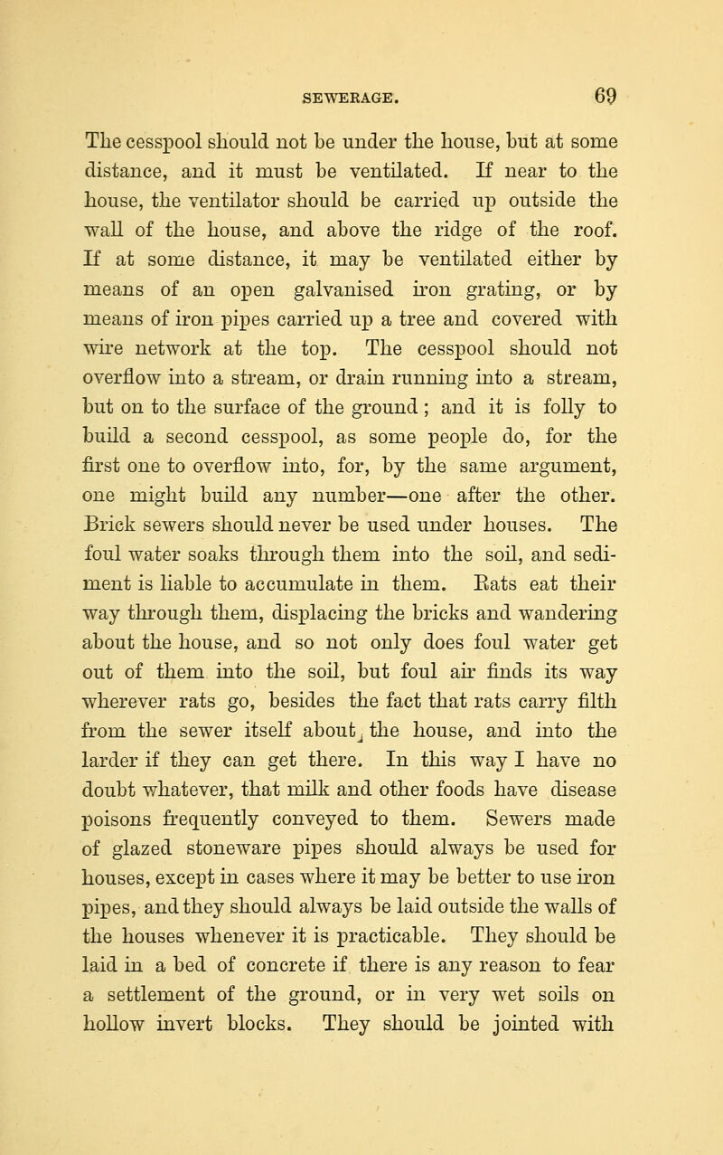 Tlie cesspool should not be under the house, but at some distance, and it must be ventilated. If near to the house, the ventilator should be carried up outside the wall of the house, and above the ridge of the roof. If at some distance, it may be ventilated either by means of an open galvanised iron grating, or by means of iron pipes carried up a tree and covered with wire network at the top. The cesspool should not overflow into a stream, or drain running into a stream, but on to the surface of the ground ; and it is folly to build a second cesspool, as some people do, for the first one to overflow into, for, by the same argument, one might build any number—one after the other. Brick sewers should never be used under houses. The foul water soaks through them into the soil, and sedi- ment is liable to accumulate in them. Eats eat their way through them, displacing the bricks and wandering about the house, and so not only does foul water get out of them into the soil, but foul air finds its way wherever rats go, besides the fact that rats carry filth from the sewer itself aboutj the house, and into the larder if they can get there. In this way I have no doubt whatever, that milk and other foods have disease poisons frequently conveyed to them. Sewers made of glazed stoneware pipes should always be used for houses, except in cases where it may be better to use iron pipes, and they should always be laid outside the walls of the houses whenever it is practicable. They should be laid in a bed of concrete if there is any reason to fear a settlement of the ground, or in very wet soils on hollow invert blocks. They should be jointed with