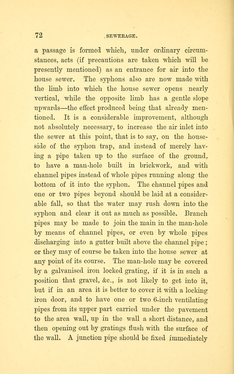 a passage is formed which, under ordinary circum- stances, acts (if precautions are taken which will be presently mentioned) as an entrance for air into the house sewer. The syphons also are now made with the Hmb into which the house sewer opens nearly vertical, while the opposite limb has a gentle slope upwards—the effect produced being that already men- tioned. It is a considerable improvement, although not absolutely necessary, to increase the ah- inlet into the sewer at this point, that is to say, on the house- side of the syphon trap, and instead of merely hav- ing a pipe taken up to the surface of the ground, to have a man-hole built in brickwork, and with channel pipes instead of whole pipes running along the bottom of it into the syphon. The channel pipes and one or two pipes beyond should be laid at a consider- able fall, so that the water may rush down into the syphon and clear it out as much as possible. Branch pipes may be made to join the main in the man-hole by means of channel pipes, or even by whole pipes discharging into a gutter built above the channel pipe ; or they may of course be taken into the house sewer at any point of its course. The man-hole may be covered by a galvanised iron locked grating, if it is in such a position that gravel, &c, is not likely to get into it, but if in an area it is better to cover it with a locking iron door, and to have one or two 6-inch ventilating pipes from its upper part carried under the pavement to the area wall, up in the wall a short distance, and then opening out by gratings flush with the surface of the wall. A junction pipe should be fixed immediately