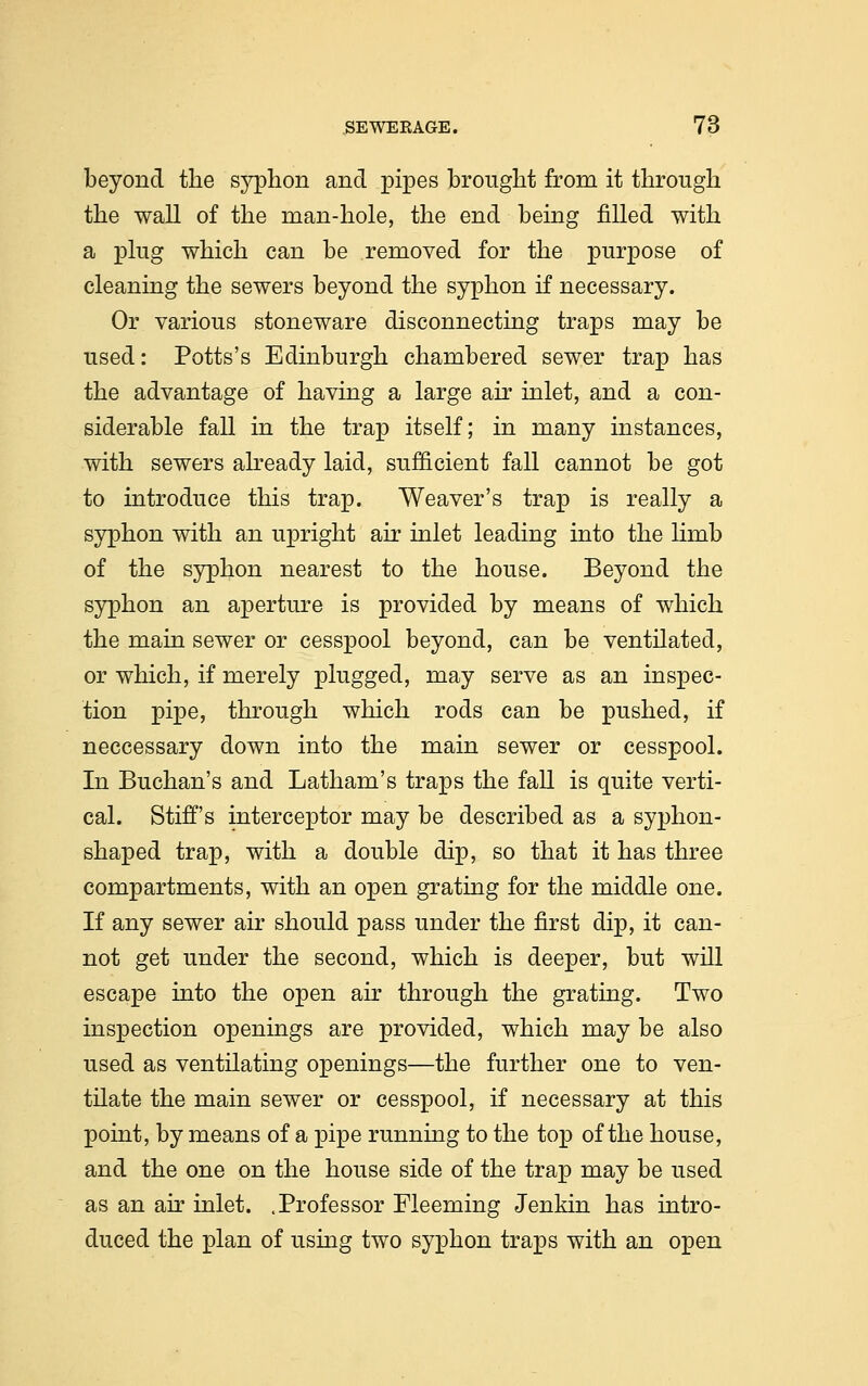 beyond the syphon and pipes brought from it through the wall of the man-hole, the end being filled with a plug which can be removed for the purpose of cleaning the sewers beyond the syphon if necessary. Or various stoneware disconnecting traps may be used: Potts's Edinburgh chambered sewer trap has the advantage of having a large air inlet, and a con- siderable fall in the trap itself; in many instances, with sewers already laid, sufficient fall cannot be got to introduce this trap. Weaver's trap is really a syphon with an upright air inlet leading into the limb of the syphon nearest to the house. Beyond the syphon an aperture is provided by means of which the main sewer or cesspool beyond, can be ventilated, or which, if merely plugged, may serve as an inspec- tion pipe, through which rods can be pushed, if neccessary down into the main sewer or cesspool. In Buchan's and Latham's traps the fall is quite verti- cal. Stiff's interceptor may be described as a syphon- shaped trap, with a double dip, so that it has three compartments, with an open grating for the middle one. If any sewer air should pass under the first dip, it can- not get under the second, which is deeper, but will escape into the open air through the grating. Two inspection openings are provided, which may be also used as ventilating openings—the further one to ven- tilate the main sewer or cesspool, if necessary at this point, by means of a pipe running to the top of the house, and the one on the house side of the trap may be used as an air inlet. .Professor Fleeming Jenkin has intro- duced the plan of using two syphon traps with an open