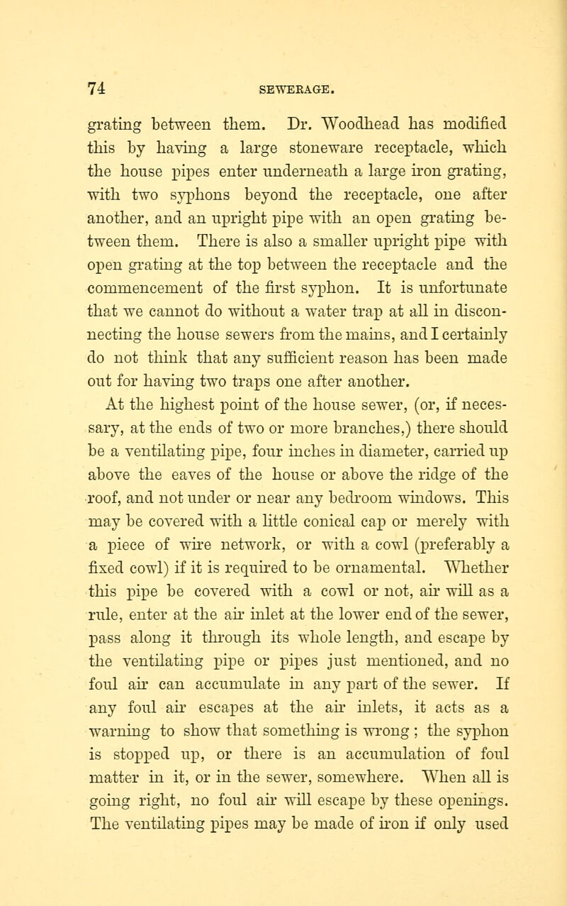 grating between them. Dr. Woodhead lias modified this by having a large stoneware receptacle, which the house pipes enter underneath a large iron grating, with two syphons beyond the receptacle, one after another, and an upright pipe with an open grating be- tween them. There is also a smaller upright pipe with open grating at the top between the receptacle and the commencement of the first syphon. It is unfortunate that we cannot do without a water trap at all in discon- necting the house sewers from the mains, and I certainly do not think that any sufficient reason has been made out for having two traps one after another. At the highest point of the house sewer, (or, if neces- sary, at the ends of two or more branches,) there should be a ventilating pipe, four inches in diameter, carried up above the eaves of the house or above the ridge of the roof, and not under or near any bedroom windows. This may be covered with a little conical cap or merely with a piece of wire network, or with a cowl (preferably a fixed cowl) if it is required to be ornamental. Whether this pipe be covered with a cowl or not, air will as a rule, enter at the air inlet at the lower end of the sewer, pass along it through its whole length, and escape by the ventilating pipe or pipes just mentioned, and no foul an can accumulate in any part of the sewer. If any foul ah' escapes at the ah' inlets, it acts as a warning to show that something is wrong ; the syphon is stopped up, or there is an accumulation of foul matter in it, or in the sewer, somewhere. When all is going right, no foul ah' will escape by these openings. The ventilating pipes may be made of iron if only used