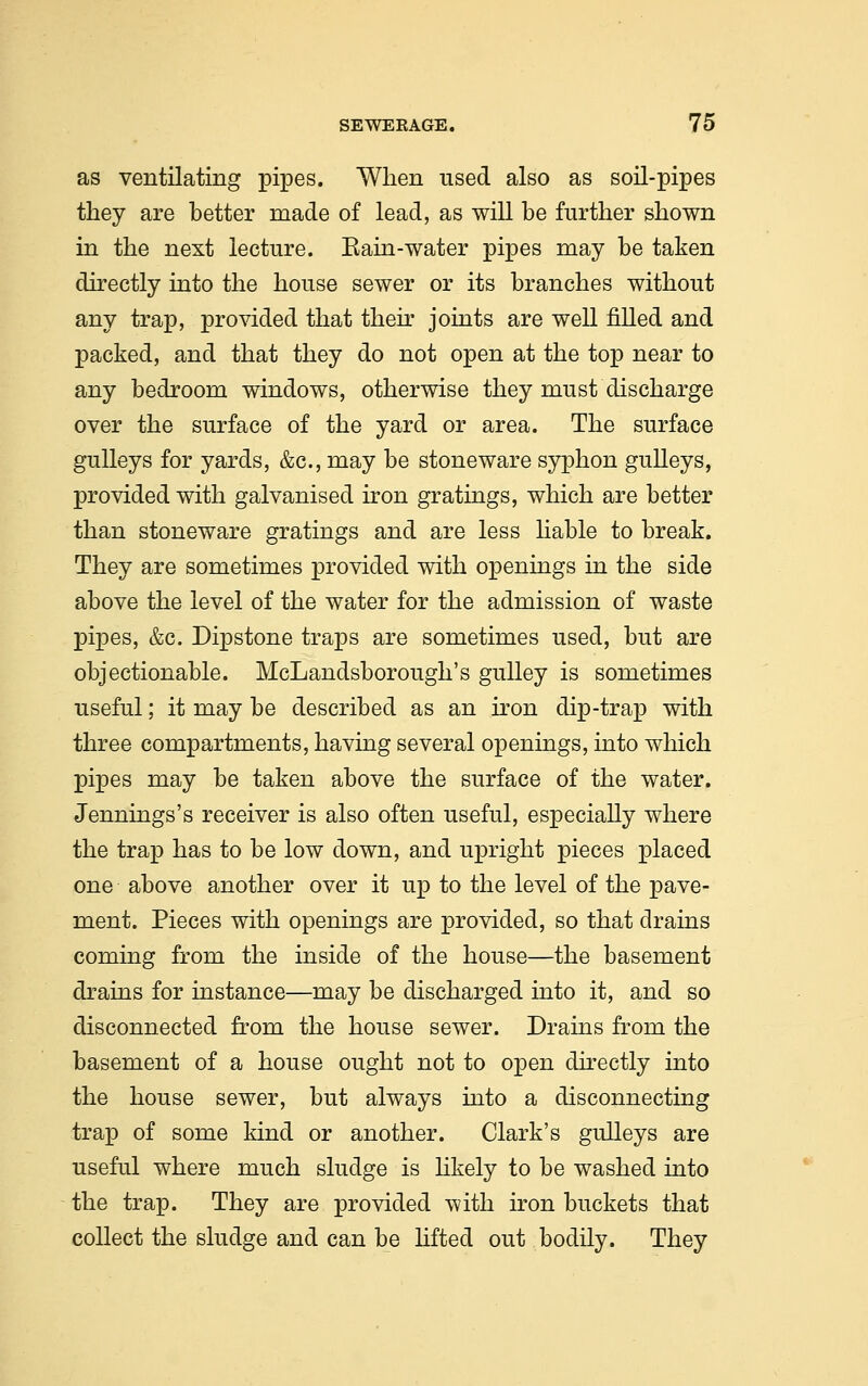 as ventilating pipes. When used also as soil-pipes they are better made of lead, as will be further shown in the next lecture. Bain-water pipes may be taken directly into the house sewer or its branches without any trap, provided that their joints are well filled and packed, and that they do not open at the top near to any bedroom windows, otherwise they must discharge over the surface of the yard or area. The surface gulleys for yards, &c, may be stoneware syphon gulleys, provided with galvanised iron gratings, which are better than stoneware gratings and are less liable to break. They are sometimes provided with openings in the side above the level of the water for the admission of waste pipes, &c. Dipstone traps are sometimes used, but are objectionable. McLandsborough's gulley is sometimes useful; it may be described as an iron dip-trap with three compartments, having several openings, into which pipes may be taken above the surface of the water. Jennings's receiver is also often useful, especially where the trap has to be low down, and upright pieces placed one above another over it up to the level of the pave- ment. Pieces with openings are provided, so that drains coming from the inside of the house—the basement drains for instance—may be discharged into it, and so disconnected from the house sewer. Drains from the basement of a house ought not to open directly into the house sewer, but always into a disconnecting trap of some kind or another. Clark's gulleys are useful where much sludge is likely to be washed into the trap. They are provided with iron buckets that collect the sludge and can be lifted out bodily. They