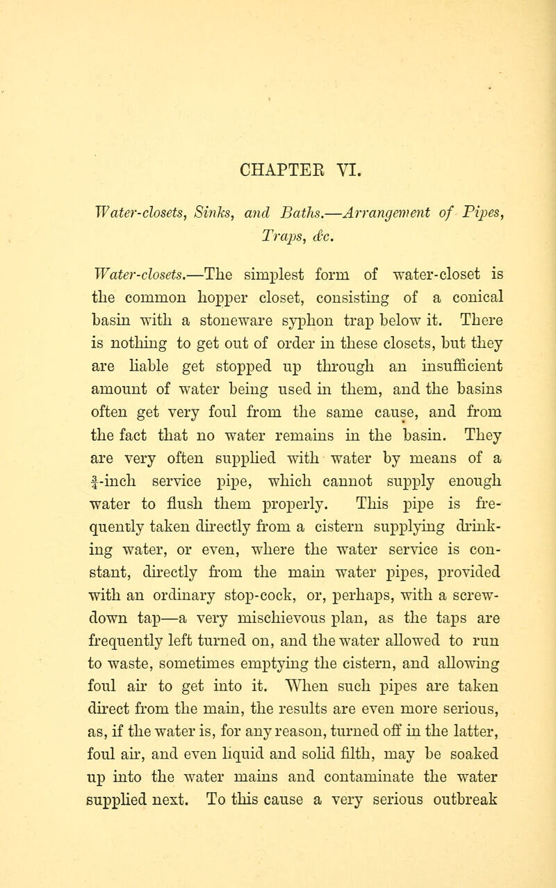 CHAPTEE VI. Water-closets, Sinks, and Baths.—Arrangement of Pipes, Traps, dx. Water-closets.—The simplest form of water-closet is the common hopper closet, consisting of a conical basin with a stoneware syphon trap below it. There is nothing to get out of order in these closets, but they are liable get stopped up through an insufficient amount of water being used in them, and the basins often get very foul from the same cause, and from the fact that no water remains in the basin. They are very often supplied with water by means of a f-inch service pipe, which cannot supply enough water to flush them properly. This pipe is fre- quently taken directly from a cistern supplying drink- ing water, or even, where the water service is con- stant, directly from the main water pipes, provided with an ordinary stop-cock, or, perhaps, with a screw- down tap—a very mischievous plan, as the taps are frequently left turned on, and the water allowed to run to waste, sometimes emptying the cistern, and allowing foul air to get into it. When such pipes are taken direct from the main, the results are even more serious, as, if the water is, for any reason, turned off in the latter, foul air, and even liquid and solid filth, may be soaked up into the water mains and contaminate the water supplied next. To this cause a very serious outbreak