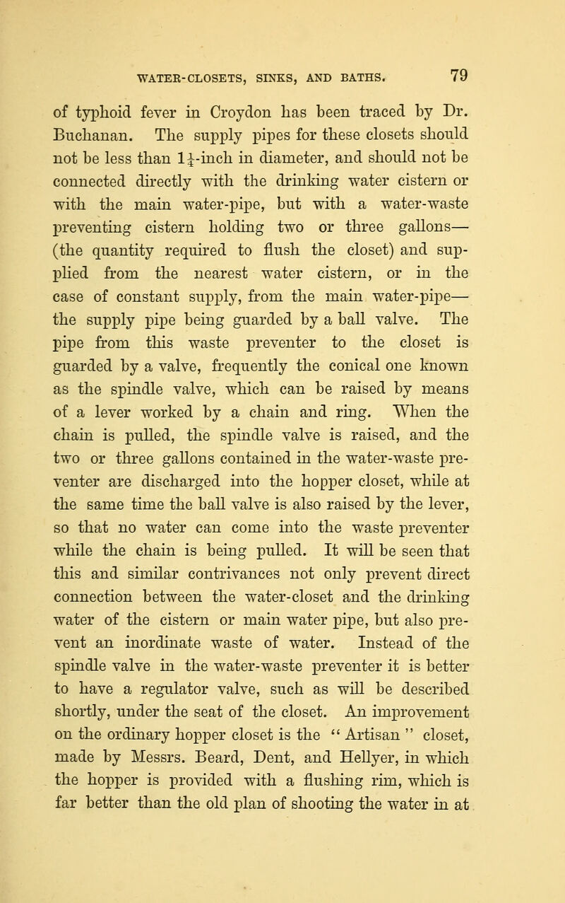 of typhoid fever in Croydon has been traced by Dr. Buchanan. The supply pipes for these closets should not be less than 1 J-inch in diameter, and should not be connected directly with the drinking water cistern or with the main water-pipe, but with a water-waste preventing cistern holding two or three gallons— (the quantity required to flush the closet) and sup- plied from the nearest water cistern, or in the case of constant supply, from the main water-pipe— the supply pipe being guarded by a ball valve. The pipe from this waste preventer to the closet is guarded by a valve, frequently the conical one known as the spindle valve, which can be raised by means of a lever worked by a chain and ring. When the chain is pulled, the spindle valve is raised, and the two or three gallons contained in the water-waste pre- venter are discharged into the hopper closet, while at the same time the ball valve is also raised by the lever, so that no water can come into the waste preventer while the chain is being pulled. It will be seen that this and similar contrivances not only prevent direct connection between the water-closet and the drinking water of the cistern or main water pipe, but also pre- vent an inordinate waste of water. Instead of the spindle valve in the water-waste preventer it is better to have a regulator valve, such as will be described shortly, under the seat of the closet. An improvement on the ordinary hopper closet is the  Artisan  closet, made by Messrs. Beard, Dent, and Hellyer, in which the hopper is provided with a flushing rim, which is far better than the old plan of shooting the water in at