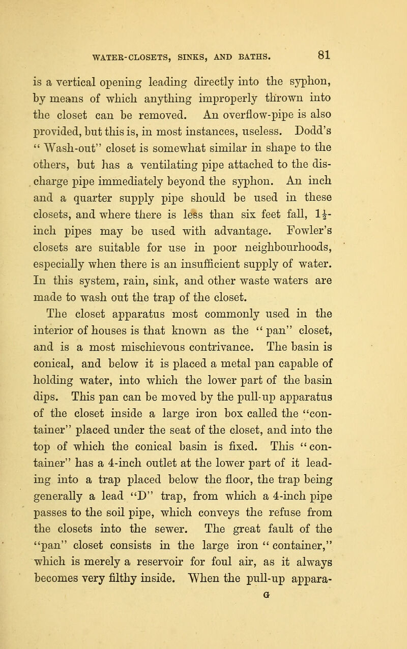 is a vertical opening leading directly into the syphon, by means of which anything improperly thrown into the closet can be removed. An overflow-pipe is also provided, but this is, in most instances, useless. Dodd's  Wash-out closet is somewhat similar in shape to the others, but has a ventilating pipe attached to the dis- charge pipe immediately beyond the syphon. An inch and a quarter supply pipe should be used in these closets, and where there is less than six feet fall, 1|- inch pipes may be used with advantage. Fowler's closets are suitable for use in poor neighbourhoods, especially when there is an insufficient supply of water. In this system, rain, sink, and other waste waters are made to wash out the trap of the closet. The closet apparatus most commonly used in the interior of houses is that known as the pan closet, and is a most mischievous contrivance. The basin is conical, and below it is placed a metal pan capable of holding water, into which the lower part of the basin dips. This pan can be moved by the pull-up apparatus of the closet inside a large iron box called the con- tainer placed under the seat of the closet, and into the top of which the conical basin is fixed. This con- tainer has a 4-inch outlet at the lower part of it lead- ing into a trap placed below the floor, the trap being generally a lead D trap, from which a 4-inch pipe passes to the soil pipe, which conveys the refuse from the closets into the sewer. The great fault of the pan closet consists in the large iron  container, which is merely a reservoir for foul air, as it always becomes very filthy inside. When the pull-up appara-