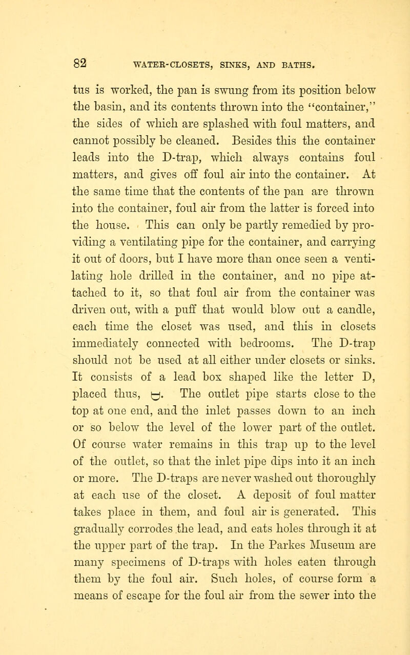 tus is worked, the pan is swung from its position below the basin, and its contents thrown into the container, the sides of which are splashed with foul matters, and cannot possibly be cleaned. Besides this the container leads into the D-trap, which always contains foul matters, and gives off foul air into the container. At the same time that the contents of the pan are thrown into the container, foul air from the latter is forced into the house. This can only be partly remedied by pro- viding a ventilating pipe for the container, and carrying it out of doors, but I have more than once seen a venti- lating hole drilled in the container, and no pipe at- tached to it, so that foul air from the container was driven out, with a puff that would blow out a candle, each time the closet was used, and this in closets immediately connected with bedrooms. The D-trap should not be used at all either under closets or sinks. It consists of a lead box shaped like the letter D, placed thus, y. The outlet pipe starts close to the top at one end, and the inlet passes down to an inch or so below the level of the lower part of the outlet. Of course water remains in this trap up to the level of the outlet, so that the inlet pipe dips into it an inch or more. The D-traps are never washed out thoroughly at each use of the closet. A deposit of foul matter takes place in them, and foul air is generated. This gradually corrodes the lead, and eats holes through it at the upper part of the trap. In the Parkes Museum are many specimens of D-traps with holes eaten through them by the foul air. Such holes, of course form a means of escape for the foul air from the sewer into the
