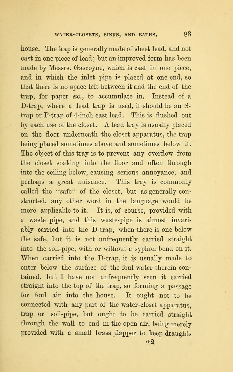 house. The trap is generally made of sheet lead, and not cast in one piece of lead; but an improved form has been made by Messrs. Gascoyne, which is cast in one piece, and in which the inlet pipe is placed at one end, so that there is no space left between it and the end of the trap, for paper &c, to accumulate in. Instead of a D-trap, where a lead trap is used, it should be an S- trap or P-trap of 4-inch cast lead. This is flushed out by each use of the closet. A lead tray is usually placed on the floor underneath the closet apparatus, the trap being placed sometimes above and sometimes below it. The object of this tray is to prevent any overflow from the closet soaking into the floor and often through into the ceiling below, causing serious annoyance, and perhaps a great nuisance. This tray is commonly called the safe of the closet, but as generally con- structed, any other word in the language would be more applicable to it. It is, of course, provided with a waste pipe, and this waste-pipe is almost invari- ably carried into the D-trap, when there is one below the safe, but it is not unfrequently carried straight into the soil-pipe, with or without a syphon bend on it. When carried into the D-trap, it is usually made to enter below the surface of the foul water therein con- tained, but I have not unfrequently seen it carried straight into the top of the trap, so forming a passage for foul air into the house. It ought not to be connected with any part of the water-closet apparatus, trap or soil-pipe, but ought to be carried straight through the wall to end in the open air, being merely provided with a small brass tflapper to keep draughts G2