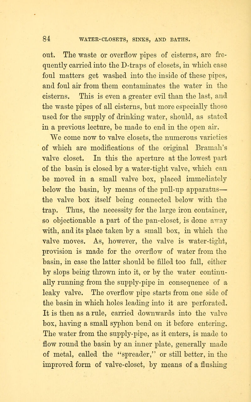 out. The waste or overflow pipes of cisterns, are fre- quently carried into the D-traps of closets, in which case foul matters get washed into the inside of these pipes, and foul air from them contaminates the water in the cisterns. This is even a greater evil than the last, and the waste pipes of all cisterns, but more especially those used for the supply of drinking water, should, as stated in a previous lecture, be made to end in the open air. We come now to valve closets, the numerous varieties of which are modifications of the original Bramah's valve closet. In this the aperture at the lowest part of the basin is closed by a water-tight valve, which can be moved in a small valve box, placed immediately below the basin, by means of the pull-up apparatus— the valve box itself being connected below with the trap. Thus, the necessity for the large iron container, so objectionable a part of the pan-closet, is done away with, and its place taken by a small box, in which the valve moves. As, however, the valve is water-tight, provision is made for the overflow of water from the basin, in case the latter should be filled too full, either by slops being thrown into it, or by the water continu- ally running from the supply-pipe in consequence of a leaky valve. The overflow pipe starts from one side of the basin in which holes leading into it are perforated. It is then as a rule, carried downwards into the valve box, having a small syphon bend on it before entering. The water from the supply-pipe, as it enters, is made to flow round the basin by an inner plate, generally made of metal, called the spreader, or still better, in the improved form of valve-closet, by means of a flushing
