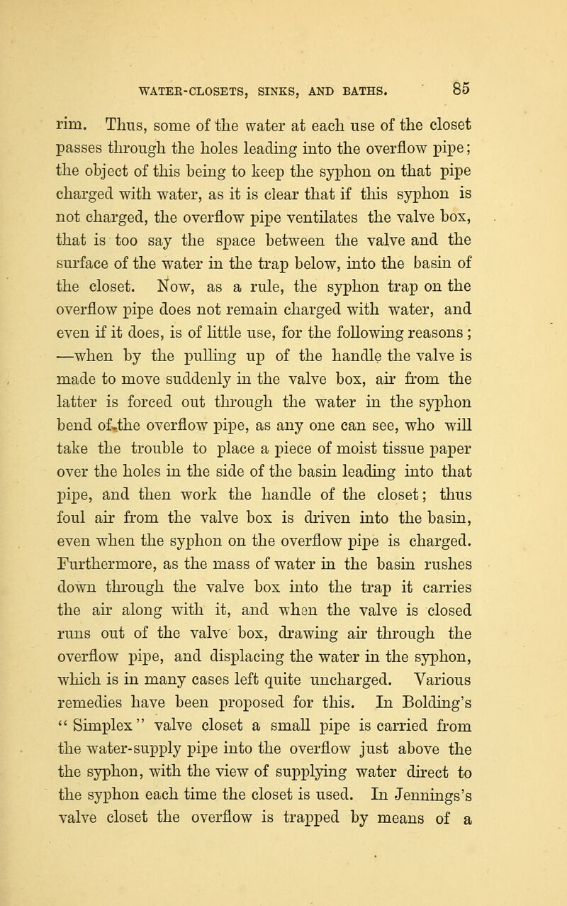 rim. Tims, some of the water at each use of the closet passes through the holes leading into the overflow pipe; the object of this being to keep the syphon on that pipe charged with water, as it is clear that if this syphon is not charged, the overflow pipe ventilates the valve box, that is too say the space between the valve and the surface of the water in the trap below, into the basin of the closet. Now, as a rule, the syphon trap on the overflow pipe does not remain charged with water, and even if it does, is of little use, for the following reasons ; —when by the pulling up of the handle the valve is made to move suddenly in the valve box, air from the latter is forced out through the water in the syphon bend of»the overflow pipe, as any one can see, who will take the trouble to place a piece of moist tissue paper over the holes in the side of the basin leading into that pipe, and then work the handle of the closet; thus foul air from the valve box is driven into the basin, even when the syphon on the overflow pipe is charged. Furthermore, as the mass of water in the basin rushes down through the valve box into the trap it carries the air along with it, and when the valve is closed runs out of the valve box, drawing air through the overflow pipe, and displacing the water in the syphon, which is in many cases left quite uncharged. Various remedies have been proposed for this. In Bolding's Simplex valve closet a small pipe is carried from the water-supply pipe into the overflow just above the the syphon, with the view of supplying water direct to the syphon each time the closet is used. In Jennings's valve closet the overflow is trapped by means of a