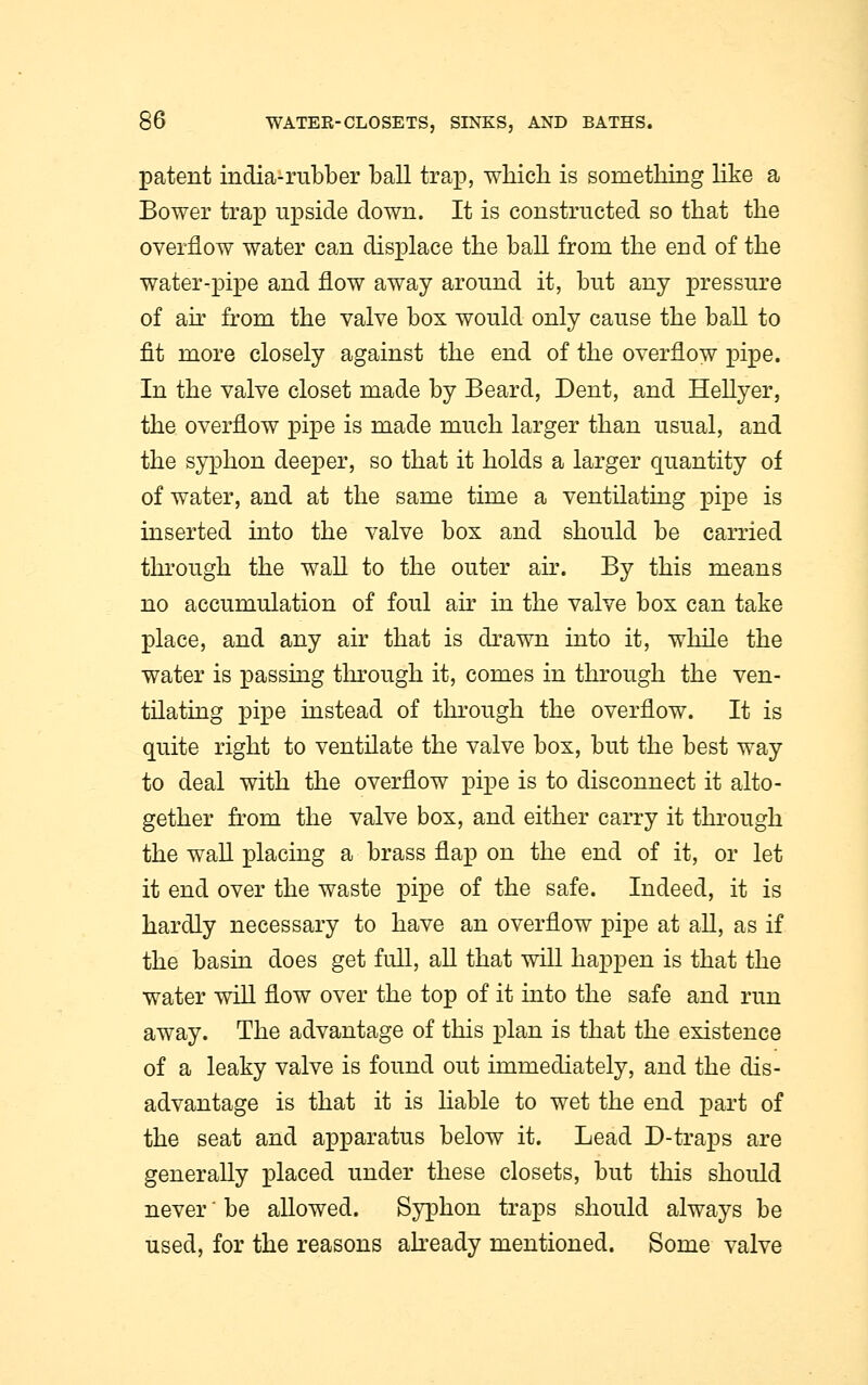 latent india-rubber ball trap, which is something like a Bower trap upside down. It is constructed so that the overflow water can displace the ball from the end of the water-pipe and flow away around it, but any pressure of air from the valve box would only cause the ball to fit more closely against the end of the overflow pipe. In the valve closet made by Beard, Dent, and Hellyer, the overflow pipe is made much larger than usual, and the syphon deeper, so that it holds a larger quantity of of water, and at the same time a ventilating pipe is inserted into the valve box and should be carried through the wall to the outer air. By this means no accumulation of foul air in the valve box can take place, and any air that is drawn into it, while the water is passing through it, comes in through the ven- tilating pipe instead of through the overflow. It is quite right to ventilate the valve box, but the best way to deal with the overflow pipe is to disconnect it alto- gether from the valve box, and either carry it through the wall placing a brass flap on the end of it, or let it end over the waste pipe of the safe. Indeed, it is hardly necessary to have an overflow pipe at all, as if the basin does get full, all that will happen is that the water will flow over the top of it into the safe and run away. The advantage of this plan is that the existence of a leaky valve is found out immediately, and the dis- advantage is that it is liable to wet the end part of the seat and apparatus below it. Lead D-traps are generally placed under these closets, but this should never' be allowed. Syphon traps should always be used, for the reasons already mentioned. Some valve