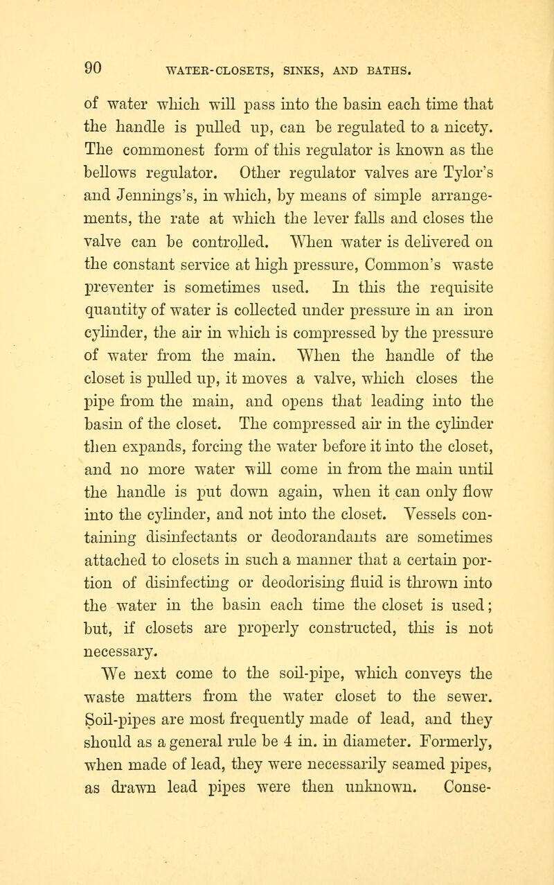 of water which will pass into the basin each time that the handle is pulled up, can be regulated to a nicety. The commonest form of this regulator is known as the bellows regulator. Other regulator valves are Tylor's and Jennings's, in which, by means of simple arrange- ments, the rate at which the lever falls and closes the valve can be controlled. When water is delivered on the constant service at high pressure, Common's waste preventer is sometimes used. In this the requisite quantity of water is collected under pressure in an iron cylinder, the air in which is compressed by the pressure of water from the main. When the handle of the closet is pulled up, it moves a valve, which closes the pipe from the main, and opens that leading into the basin of the closet. The compressed air in the cylinder then expands, forcing the water before it into the closet, and no more water will come in from the main until the handle is put down again, when it can only flow into the cylinder, and not into the closet. Vessels con- taining disinfectants or deodorandants are sometimes attached to closets in such a manner that a certain por- tion of disinfecting or deodorising fluid is thrown into the water in the basin each time the closet is used; but, if closets are properly constructed, this is not necessary. We next come to the soil-pipe, which conveys the waste matters from the water closet to the sewer. Soil-pipes are most frequently made of lead, and they should as a general rule be 4 in. in diameter. Formerly, when made of lead, they were necessarily seamed pipes, as drawn lead pipes were then unknown. Conse-