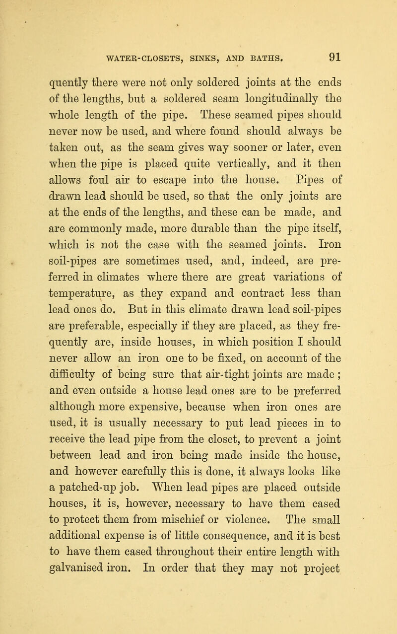 quently there were not only soldered joints at the ends of the lengths, but a soldered seam longitudinally the whole length of the pipe. These seamed pipes should never now be used, and where found should always be taken out, as the seam gives way sooner or later, even when the pipe is placed quite vertically, and it then allows foul air to escape into the house. Pipes of drawn lead should be used, so that the only joints are at the ends of the lengths, and these can be made, and are commonly made, more durable than the pipe itself, which is not the case with the seamed joints. Iron soil-pipes are sometimes used, and, indeed, are pre- ferred in climates where there are great variations of temperature, as they expand and contract less than lead ones do. But in this climate drawn lead soil-pipes are preferable, especially if they are placed, as they fre- quently are, inside houses, in which position I should never allow an iron one to be fixed, on account of the difficulty of being sure that air-tight joints are made ; and even outside a house lead ones are to be preferred although more expensive, because when iron ones are used, it is usually necessary to put lead pieces in to receive the lead pipe from the closet, to prevent a joint between lead and iron being made inside the house, and however carefully this is done, it always looks like a patched-up job. When lead pipes are placed outside houses, it is, however, necessary to have them cased to protect them from mischief or violence. The small additional expense is of little consequence, and it is best to have them cased throughout their entire length with galvanised iron. In order that they may not project