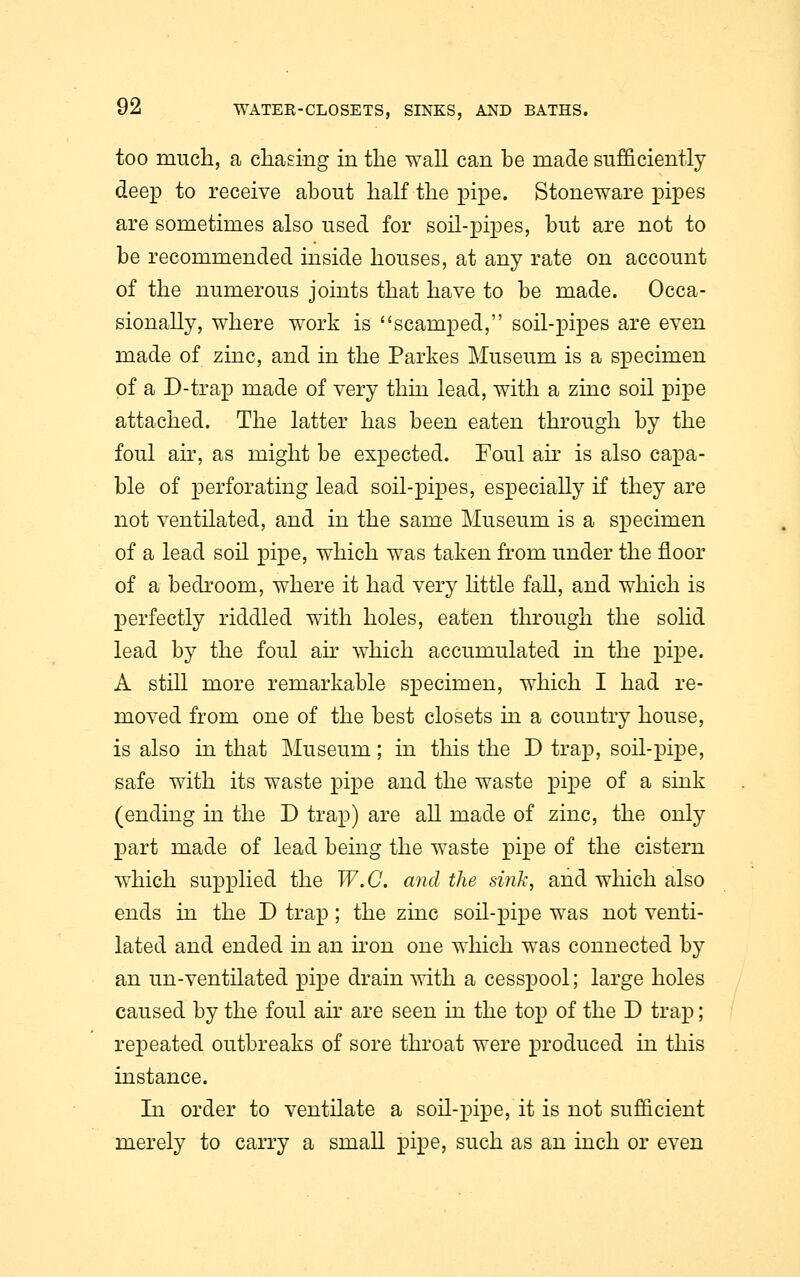 too much, a chasing in the wall can be made sufficiently deep to receive about half the pipe. Stoneware pipes are sometimes also used for soil-pipes, but are not to be recommended inside houses, at any rate on account of the numerous joints that have to be made. Occa- sionally, where work is scamped, soil-pipes are even made of zinc, and in the Parkes Museum is a specimen of a D-trap made of very thin lead, with a zinc soil pipe attached. The latter has been eaten through by the foul ah% as might be expected. Foul air is also capa- ble of perforating lead soil-pipes, especially if they are not ventilated, and in the same Museum is a specimen of a lead soil pipe, which was taken from under the floor of a bedroom, where it had very little fall, and which is perfectly riddled with holes, eaten through the solid lead by the foul air which accumulated in the pipe. A still more remarkable specimen, which I had re- moved from one of the best closets in a country house, is also in that Museum; in this the D trap, soil-pipe, safe with its waste pipe and the waste pipe of a sink (ending in the D trap) are all made of zinc, the only part made of lead being the waste pipe of the cistern which supplied the W.C. and the sink, and which also ends in the D trap; the zinc soil-pipe was not venti- lated and ended in an iron one which was connected by an un-ventilated pipe drain with a cesspool; large holes caused by the foul air are seen in the top of the D trap; repeated outbreaks of sore throat were produced in this instance. In order to ventilate a soil-pipe, it is not sufficient merely to carry a small pipe, such as an inch or even