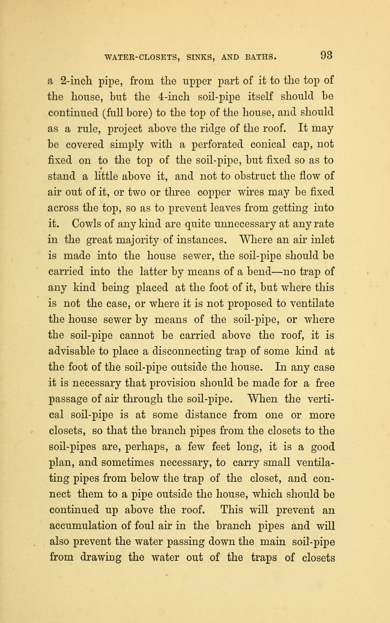 a 2-inch pipe, from the upper part of it to the top of the house, but the 4-inch soil-pipe itself should be continued (full bore) to the top of the house, and should as a rule, project above the ridge of the roof. It may be covered simply with a perforated conical cap, not fixed on to the top of the soil-pipe, but fixed so as to stand a little above it, and not to obstruct the flow of air out of it, or two or three copper wires may be fixed across the top, so as to prevent leaves from getting into it. Cowls of any kind are quite unnecessary at any rate in the great majority of instances. Where an air inlet is made into the house sewer, the soil-pipe should be carried into the latter by means of a bend—no trap of any kind being placed at the foot of it, but where this is not the case, or where it is not proposed to ventilate the house sewer by means of the soil-pipe, or where the soil-pipe cannot be carried above the roof, it is advisable to place a disconnecting trap of some kind at the foot of the soil-pipe outside the house. In any case it is necessary that provision should be made for a free passage of air through the soil-pipe. When the verti- cal soil-pipe is at some distance from one or more closets, so that the branch pipes from the closets to the soil-pipes are, perhaps, a few feet long, it is a good plan, and sometimes necessary, to carry small ventila- ting pipes from below the trap of the closet, and con- nect them to a pipe outside the house, which should be continued up above the roof. This will prevent an accumulation of foul air in the branch pipes and will also prevent the water passing down the main soil-pipe from drawing the water out of the traps of closets