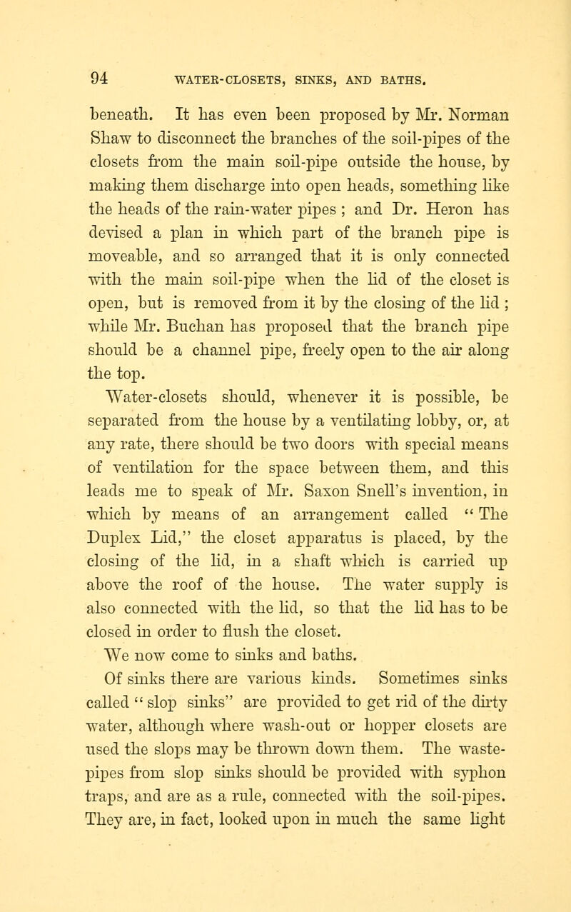 beneath. It has even been proposed by Mr. Norman Shaw to disconnect the branches of the soil-pipes of the closets from the main soil-pipe outside the house, by making them discharge into open heads, something like the heads of the rain-water pipes ; and Dr. Heron has devised a plan in which part of the branch pipe is moveable, and so arranged that it is only connected with the main soil-pipe when the lid of the closet is open, but is removed from it by the closing of the lid ; while Mr. Buchan has proposed that the branch pipe should be a channel pipe, freely open to the air along the top. Water-closets should, whenever it is possible, be separated from the house by a ventilating lobby, or, at any rate, there should be two doors with special means of ventilation for the space between them, and this leads me to speak of Mr. Saxon Snell's invention, in which by means of an arrangement called  The Duplex Lid, the closet apparatus is placed, by the closing of the lid, in a shaft which is carried up above the roof of the house. The water supply is also connected with the lid, so that the lid has to be closed in order to flush the closet. We now come to sinks and baths. Of sinks there are various kinds. Sometimes sinks called  slop sinks are provided to get rid of the dirty water, although where wash-out or hopper closets are used the slops may be thrown down them. The waste- pipes from slop sinks should be provided with syphon traps, and are as a rule, connected with the soil-pipes. They are, in fact, looked upon in much the same light