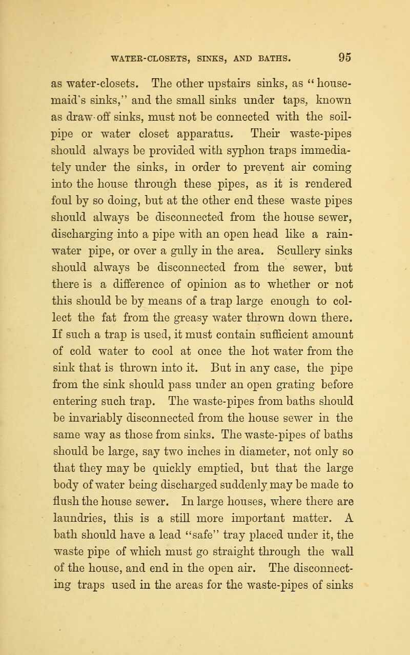 as water-closets. The other upstairs sinks, as  house- maid's sinks, and the small sinks under taps, known as draw- off sinks, must not be connected with the soil- pipe or water closet apparatus. Their waste-pipes should always be provided with syphon traps immedia- tely under the sinks, in order to prevent air coming into the house through these pipes, as it is rendered foul by so doing, but at the other end these waste pipes should always be disconnected from the house sewer, discharging into a pipe with an open head like a rain- water pipe, or over a gully in the area. Scullery sinks should always be disconnected from the sewer, but there is a difference of opinion as to whether or not this should be by means of a trap large enough to col- lect the fat from the greasy water thrown down there. If such a trap is used, it must contain sufficient amount of cold water to cool at once the hot water from the sink that is thrown into it. But in any case, the pipe from the sink should pass under an open grating before entering such trap. The waste-pipes from baths should be invariably disconnected from the house sewer in the same way as those from sinks. The waste-pipes of baths should be large, say two inches in diameter, not only so that they may be quickly emptied, but that the large body of water being discharged suddenly may be made to flush the house sewer. In large houses, where there are laundries, this is a still more important matter. A bath should have a lead safe tray placed under it, the waste pipe of which must go straight through the wall of the house, and end in the open air. The disconnect- ing traps used in the areas for the waste-pipes of sinks