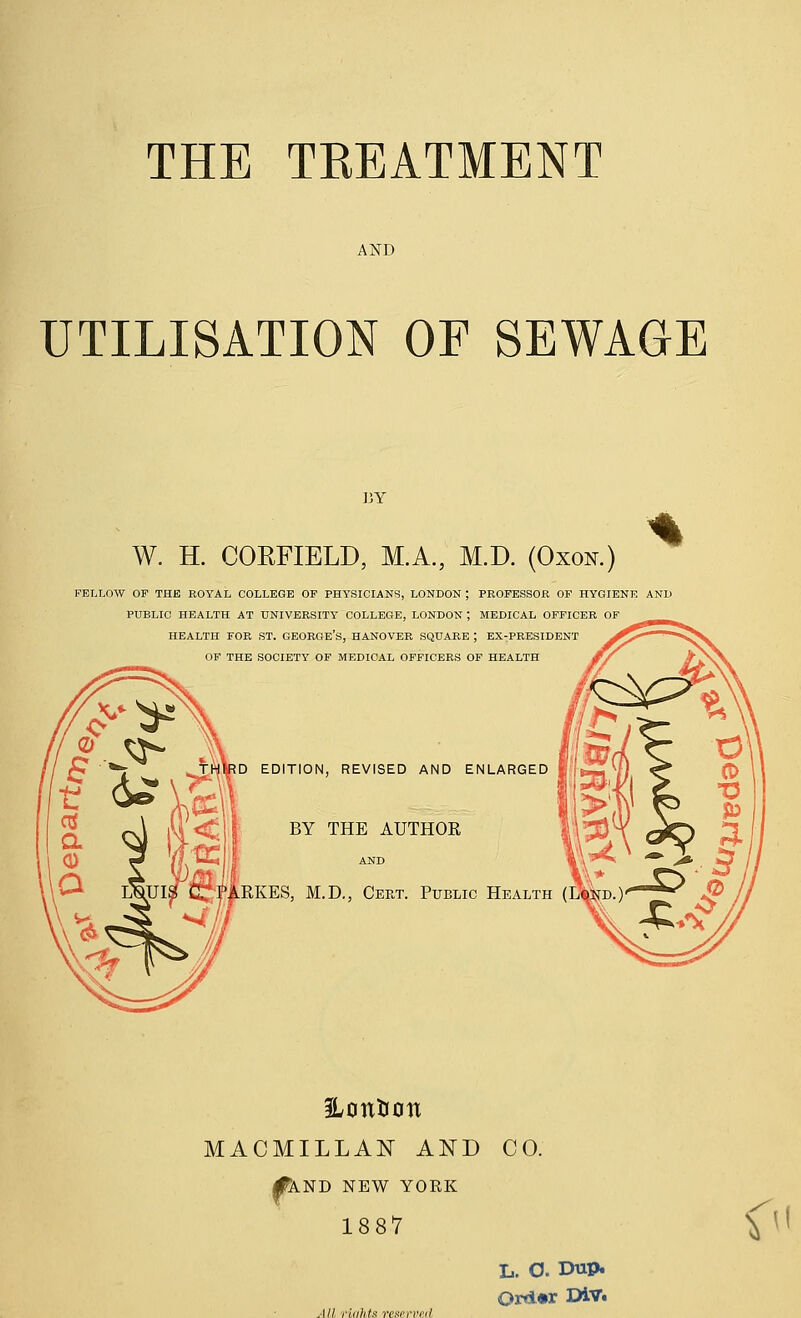 THE TREATMENT AND UTILISATION OF SEWAGE BY W. H. COEFIELD, M.A., M.D. (Oxon.) FELLOW OP THE ROYAL COLLEGE OP PHYSICIANS, LONDON ; PBOPESSOil OP HYGIENE AND PUBLIC HEALTH AT UNIVERSITY COLLEGE, LONDON ; MEDICAL OFriCER OP HEALTH FOR ST. GEORGE'S, HANOVER SQUARE ; EX-PEESIDENT OF THE SOCIETY OF MEDICAL OFFICERS OF HEALTH D EDITION, REVISED AND ENLARGED BY THE AUTHOR ' AND RKES, M.D., Cert. Public Health ILontion MACMILLAN AND CO. I^ND NEW YORK 1887 All riahts rcKcrved Or*i«r DiV. <^