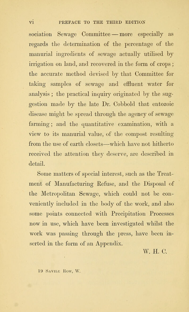 sociation Sewage Committee — more especially as regards the determination of the percentage of the manurial ingredients of sewage actually utilised by irrigation on land, and recovered in the form of crops ; the accurate method devised by that Committee for taking samples of sewage and effluent water for analysis ; the practical inquiry originated by the sug- gestion made b}^ the late Dr. Cobbold that entozoic disease might be spread through the agency of sewage farming; and the quantitative examination, with a view to its manurial value, of the compost resulting from the use of earth closets—which have not hitherto received the attention they deserve, are described in detail. Some matters of special interest, such as the Treat- ment of Manufacturing Eefuse, and the Disposal of the Metropolitan Sewage, which could not be con- veniently included in the body of the work, and also some points connected with Precipitation Processes now in use, which have been investigated whilst the work was passing through the press, have been in- serted in the form of an Appendix. W. H. C. 19 Savile Row, W.