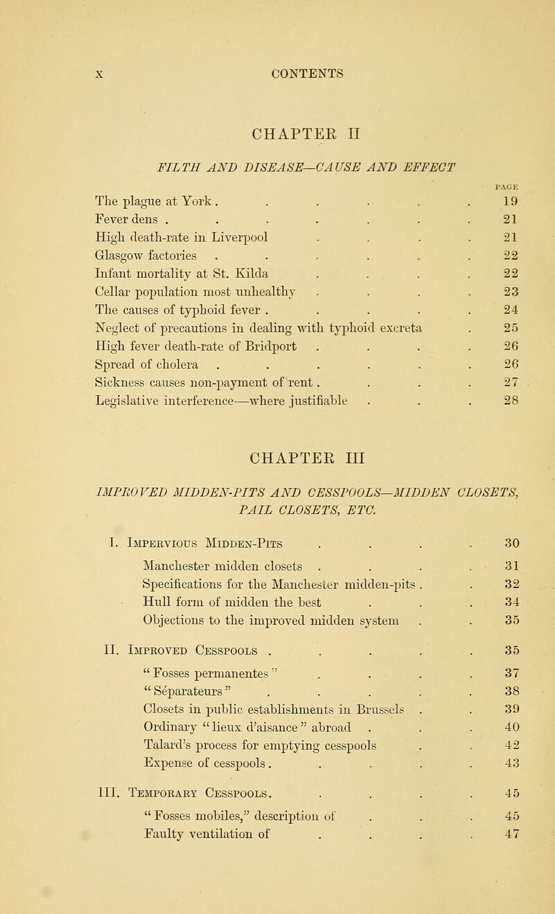 CHAPTER II FILTH AND DISEASE—CAUSE AND EFFECT The plague at York .... Fever dens ..... High death-rate in Liverpool Glasgow factories .... Infant mortality at St. Kilda Cellar population most unhealthy The causes of typhoid fever . Neglect of precautions in dealing with typhoid excreta High fever death-rate of Bridport Spread of cholera .... Sickness causes non-payment of rent. Legislative interference—where justifiable 19 21 21 22 22 23 24 25 26 26 27 28 CHAPTEE III IMPROVED MIDDEN-PITS AND CESSPOOLS—MIDDEN CLOSETS, PAIL CLOSETS, ETC. I. Impervious Midden-Pits Manchester midden closets Specifications for the Manchester midden-pits Hull form of midden the Lest Objections to the improved midden system II. Improved Cesspools .  Fosses permanentes   Separateurs  . Closets in public establishments in Brussels Ordinary  lieux d'aisance  abroad Talard's process for emptying cesspools Expense of cesspools. III. Temporary Cesspools.  Fosses mobiles, description of Faulty ventilation of 30 31 32 34 35 35 37 38 39 40 42 43 45 45 47