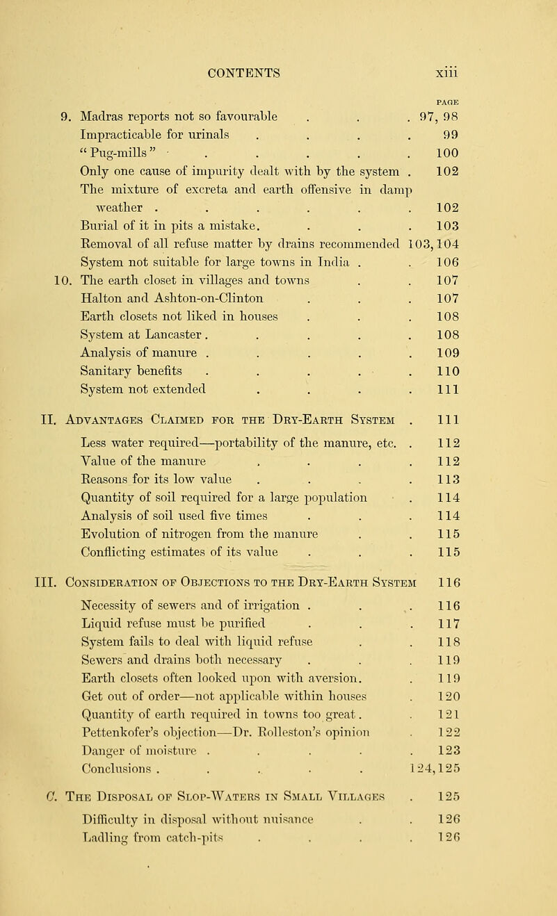 9. Madras reports not so favourable Impracticable for urinals Pug-mills .... Only one cause of impurity dealt with by the system The mixture of excreta and earth offensive in damj weather ..... Burial of it in pits a mistake. Kemoval of all refuse matter by drains recommended System not suitable for large towns in India . 10. The earth closet in villages and towns Halton and Ashton-on-Clinton Earth closets not liked in houses System at Lancaster. Analysis of manure . Sanitary benefits System not extended II. Advantages Claimed for the Dry-Earth System Less water required—portability of the manure, etc. Vahie of the manure Keasons for its low value Quantity of soil required for a large population Analysis of soil used five times Evolution of nitrogen from the manure Conflicting estimates of its value PAOE 97, 98 99 100 102 102 103 03,104 106 107 107 108 108 109 110 111 111 112 112 113 114 114 115 115 III. Consideration OP Objections TO the Dry-Earth System 116 Necessity of sewers and of irrigation . . ^. 116 Liquid refuse must be purified . . .117 System fails to deal with liquid refuse . . 118 Sewers and drains both necessary . . .119 Earth closets often looked upon with aversion. . 119 Get out of order—not applicable within houses . 120 Quantity of earth required in towns too great. . 121 Pettenkofer's objection—Dr. Eolleston's opinion . 122 Danger of moisture . . . . .123 Conclusions. ..... 124,125 C. The Disposal op Slop-Waters in Small Villages . 125 Difficulty in disposal without nuisance . .126 Ladling from catch-pits . , . .126