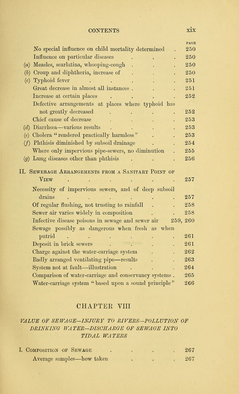 PAGE No special influence on child mortality determined . 250 Influence on particular diseases . . .250 {a) Measles, scarlatina, whooping-cough. . . .250 (6) Croup and diphtheria, increase of . . .250 (c) Typhoid fever . . . . .251 Great decrease in almost all instances . . .251 Increase at certain places . . . .252 Defective arrangements at places where typhoid has not greatly decreased . . . .252 Chief cause of decrease . . . .253 {d) Diarrhoea—various results . . . .253 (e) Cholera  rendered practically harmless . . 253 (/) Phthisis diminished by subsoil drainage . . 254 Where only impervious pipe-sewers, no diminution . 255 {g) Lung diseases other than phthisis . . .256 II. Sewerage Arkangements from a Sanitary Point op View . . . . . . 257 Necessity of impervious sewers, and of deep subsoil drains ...... 257 Of regular flushing, not trusting to rainfall . . 258 Sewer air varies widely in composition . . 258 Infective disease poisons in sewage and sewer air 259, 260 Sewage possibly as dangerous when fresh as when putrid . . . . . .261 Deposit in brick sewers . . . . 261 Charge against the water-carriage system . . 262 Badly arranged ventilating pipe—results . . 263 System not at fault—illustration . . .264 Comparison of water-carriage and conservancy systems . 265 Water-carriage system based upon a sound principle 266 CHAPTER VIII VALUE OF SEWAGE—INJURY TO RIVERS—POLLUTION OF DRINKING WATER—DISCHARGE OF SEWAGE INTO TIDAL WATERS I. Composition of Sewage Average samples—how taken 267 267