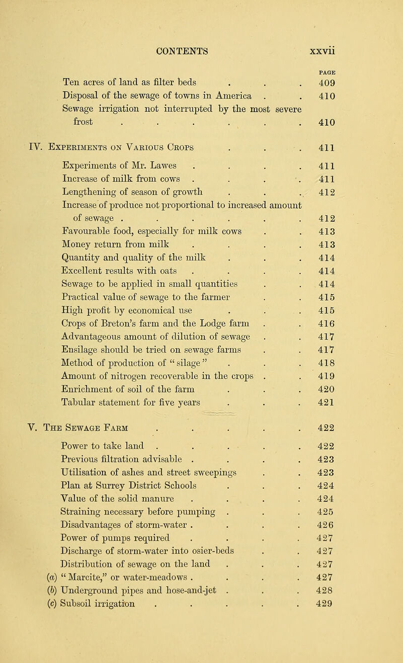 Ten acres of land as filter beds Disposal of the sewage of towns in America Sewage irrigation not interrupted by the most severe frost .... IV. Experiments on Various Crops Experiments of Mr. Lawes Increase of milk from cows Lengthening of season of growth Increase of produce not proportional to increased amount of sewage .... Favourable food, especially for milk cows Money return from milk Quantity and quality of the milk Excellent results with oats Sewage to be applied in small quantities Practical value of sewage to the farmer High profit by economical use Crops of Breton's farm and the Lodge farm Advantageous amount of dilution of sewage Ensilage should be tried on sewage farms Method of production of  silage  Amount of nitrogen recoverable in the crops Enrichment of soil of the farm Tabular statement for five years V. The Sewage Farm Power to take land Previous filtration advisable . Utilisation of ashes and street sweepings Plan at Surrey District Schools Value of the solid manure Straining necessary before pumping Disadvantages of storm-water . Power of pumps required Discharge of storm-water into osier-beds Distribution of sewage on the land (a)  Marcite, or water-meadows . (b) Underground pipes and hose-and-jet . (c) Subsoil irrigation 409 410 410 411 411 411 412 412 413 413 414 414 414 415 415 416 417 417 418 419 420 421 422 422 423 423 424 424 425 426 427 427 427 427 428 429