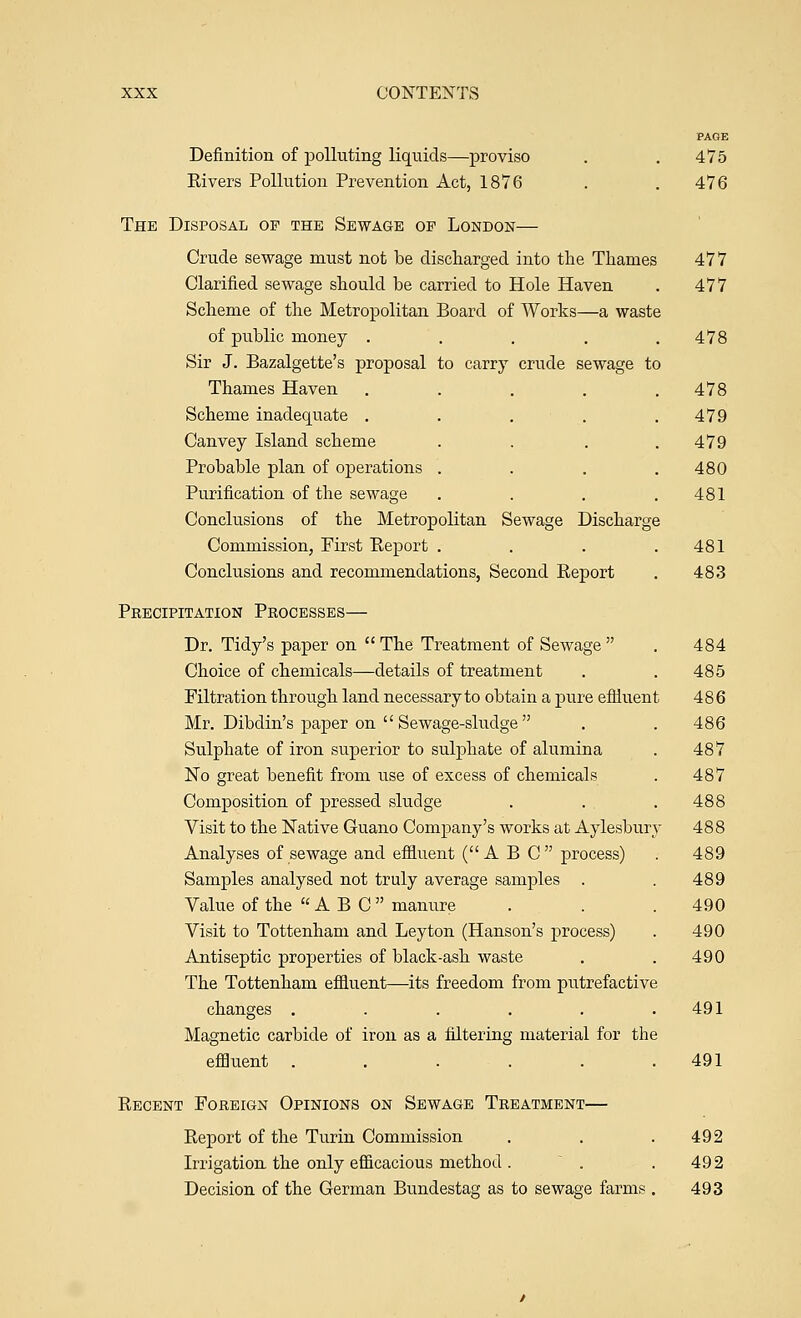 PAGE Definition of polluting liquids—proviso . , 475 Rivers Pollution Prevention Act, 1876 . . 476 The Disposal of the Sewage op London— Crude sewage must not be discharged into the Thames 477 Clarified sewage should be carried to Hole Haven . 477 Scheme of the Metropolitan Board of Works—a waste of public money . . . . .478 Sir J. Bazalgette's proposal to carry crude sewage to Thames Haven . . . . .478 Scheme inadequate . . . . .479 Canvey Island scheme . . . .479 Probable plan of operations .... 480 Purification of the sewage . . . .481 Conclusions of the Metropolitan Sewage Discharge Commission, First Report . . . .481 Conclusions and recommendations, Second Report . 483 Precipitation Processes— Dr. Tidy's paper on  The Treatment of Sewage  . 484 Choice of chemicals—details of treatment . . 485 Filtration through land necessary to obtain a pure efliuent 486 Mr. Dibdin's paper on  Sewage-sludge . . 486 Sulphate of iron superior to sulphate of alumina . 487 No great benefit from use of excess of chemicals . 487 Composition of pressed sludge . . . 488 Visit to the Native Guano Company's works at Aylesbury 488 Analyses of sewage and effluent (A B C process) . 489 Samples analysed not truly average samples . . 489 Value of the ABC manure . . .490 Visit to Tottenham and Ley ton (Hanson's process) . 490 Antiseptic properties of black-ash waste . . 490 The Tottenham effluent—its freedom from putrefactive changes . . . . . ,491 Magnetic carbide of iron as a filtering material for the effluent . . . . . .491 Recent Foreign Opinions on Sewage Treatment— Report of the Turin Commission . . .492 Irrigation the only efficacious method . . . 492 Decision of the German Bundestag as to sewage farms . 493