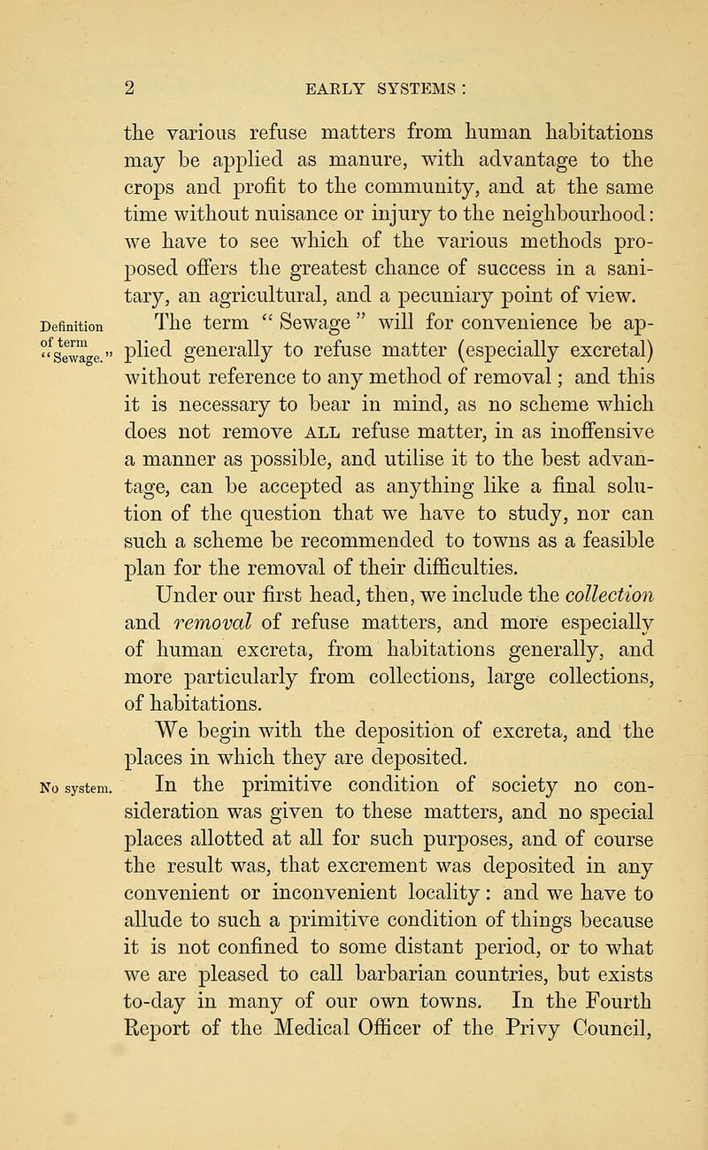 the various refuse matters from human habitations may be applied as manure, with advantage to the crops and profit to the community, and at the same time without nuisance or injury to the neighbourhood: we have to see which of the various methods pro- posed ofi'ers the greatest chance of success in a sani- tary, an agricultural, and a pecuniary point of view. Definition The term  Sewage  will for convenience be ap- ?fgg™„g» plied generally to refuse matter (especially excretal) without reference to any method of removal; and this it is necessary to bear in mind, as no scheme which does not remove all refuse matter, in as inofi'ensive a manner as possible, and utilise it to the best advan- tage, can be accepted as anything like a final solu- tion of the question that we have to study, nor can such a scheme be recommended to towns as a feasible plan for the removal of their difficulties. Under our first head, then, we include the collection and removal of refuse matters, and more especially of human excreta, from habitations generally, and more particularly from collections, large collections, of habitations. . We begin with the deposition of excreta, and the places in which they are deposited. No system. In the primitive condition of society no con- sideration was given to these matters, and no special places allotted at all for such purposes, and of course the result was, that excrement was deposited in any convenient or inconvenient locality: and we have to allude to such a primitive condition of things because it is not confined to some distant period, or to what we are pleased to call barbarian countries, but exists to-day in many of our own towns. In the Fourth Report of the Medical Officer of the Privy Council,