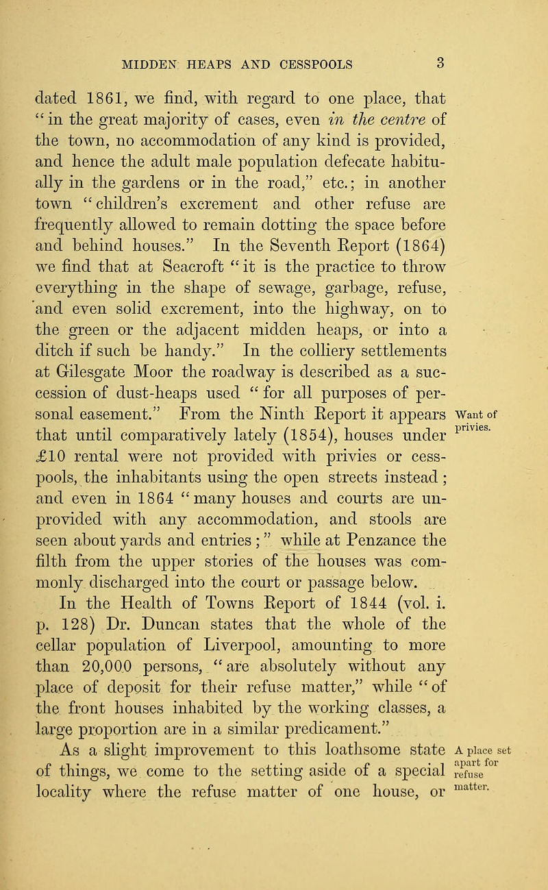 dated 1861, we find, with regard to one place, that  in the great majority of cases, even in the centre of the town, no accommodation of any kind is provided, and hence the adult male population defecate habitu- ally in the gardens or in the road, etc.; in another town  children's excrement and other refuse are frequently allowed to remain dotting the space before and behind houses. In the Seventh Eeport (1864) we find that at Seacroft ''it is the practice to throw everything in the shape of sewage, garbage, refuse, and even solid excrement, into the highway, on to the green or the adjacent midden heaps, or into a ditch if such be handy. In the colliery settlements at Gilesgate Moor the roadway is described as a suc- cession of dust-hea|)s used  for all purposes of per- sonal easement. From the Ninth Eeport it appears want of that until comparatively lately (1854), houses under p^^^®' £10 rental were not provided with privies or cess- pools, the inhabitants using the open streets instead ; and even in 1864 many houses and courts are un- provided with any accommodation, and stools are seen about yards and entries; while at Penzance the filth from the upper stories of the houses was com- monly discharged into the court or passage below. In the Health of Towns Eeport of 1844 (vol. i. p. 128) Dr. Duncan states that the whole of the cellar population of Liverpool, amounting to more than 20,00.0 persons, '' are absolutely without any place of deposit for their refuse matter, while of the front houses inhabited by the working classes, a large proportion are in a similar predicament. As a slight improvement to this loathsome state a place set of things, we come to the setting aside of a special Sie locality where the refuse matter of one house, or ^^''*^'^'-