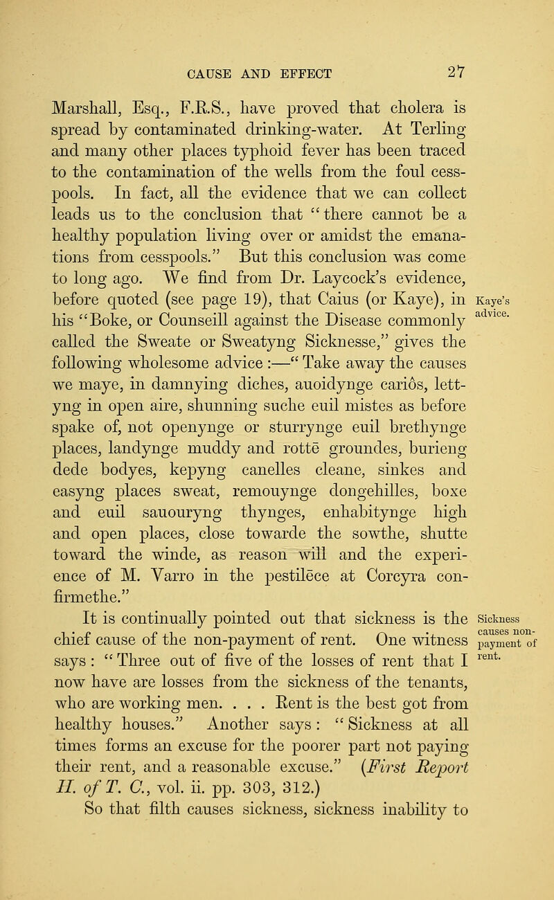 Marshall, Esq., F.E.S., have proved that cholera is spread by contaminated drinking-water. At Terling and many other places typhoid fever has been traced to the contamination of the wells from the foul cess- pools. In fact, all the evidence that we can collect leads us to the conclusion that there cannot be a healthy population living over or amidst the emana- tions from cesspools. But this conclusion was come to long ago. We find from Dr. Laycock's evidence, before quoted (see page 19), that Caius (or Kaye), in Kaye's his Boke, or Counseill against the Disease commonly called the Sweate or Sweatyng Sicknesse, gives the following wholesome advice :— Take away the causes we maye, in damnying diches, auoidynge cari6s, lett- yng in open aire, shunning suche euil mistes as before spake of, not openynge or sturrynge euil brethynge places, landynge muddy and rotte groundes, burieng dede bodyes, kepyng canelles cleane, sinkes and easyng places sweat, remouynge dongehilles, boxe and euil sauouryng thynges, enhabitynge high and open places, close towarde the sowthe, shutte toward the winde, as reason will and the experi- ence of M. Varro in the pestilece at Corcyra con- firmethe. It is continually pointed out that sickness is the sicimess -I • r Oil 1 r 1 r\ •. causes non- chiei cause oi the non-payment oi rent. One witness payment of says :  Three out of five of the losses of rent that I ^'®°** now have are losses from the sickness of the tenants, who are working men. . . . Eent is the best got from healthy houses. Another says:  Sickness at all times forms an excuse for the poorer part not paying their rent, and a reasonable excuse. {First Report II ofT. a, vol. ii. pp. 303, 312.) So that filth causes sickness, sickness inability to