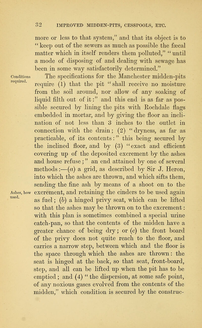 more or less to that system, and that its object is to  keep out of the sewers as much as possible the faecal matter which in itself renders them polluted,  until a mode of disposing of and dealing with sewage has been in some way satisfactorily determined. Conditions The Specifications for the Manchester midden-pits require . p^q^-^jj^g ^^^ ^}^g^^ ^]jg p[l^  shall rcccive no moisture from the soil around, nor allow of any soaking of liquid filth out of it: and this end is as far as pos- sible secured by lining the pits with Eochdale flags embedded in mortar, and by giving the floor an incli- nation of not less than 3 inches to the outlet in connection with the drain; (2)  dryness, as far as practicable, of its contents: this being secured by the inclined floor, and by (3) exact and efiicient covering up of the deposited excrement by the ashes and house refuse; an end attained by one of several methods:—(a) a grid, as described by Sir J. Heron, into which the ashes are thrown, and which sifts them, sending the fine ash by means of a shoot on to the Ashes, how excrcmcnt, and retaining the cinders to be used again as fuel; (h) a hinged privy seat, which can be lifted so that the ashes may be thrown on to the excrement: with this plan is sometimes combined a special urine catch-pan, so that the contents of the midden have a greater chance of being dry; or (c) the front board of the privy does not quite reach to the floor, and carries a narrow step, between which and the floor is the space through which the ashes are thrown: the seat is hinged at the back, so that seat, front-board, step, and all can be lifted up when the pit has to be emptied ; and (4)  the dispersion, at some safe point, of any noxious gases evolved from the contents of the midden, which condition is secured by the construe-
