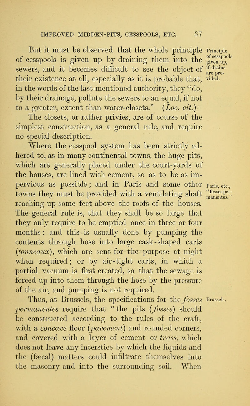 But it must be observed that the whole principle Principle r 1 • • ^ T • • J.1 • i j_i of cesspools 01 cesspools IS given up by draining them into the given up, sewers, and it becomes difficult to see the obiect of i^^^^i^*^ ' _ _ J are pro- their existence at all, especially as it is probable that, vided. in the words of the last-mentioned authority, they do, by their drainage, pollute the sewers to an equal, if not to a greater, extent than water-closets. (Loc. cit.) The closets, or rather privies, are of course of the simplest construction, as a general rule, and require no special description. Where the cesspool system has been strictly ad- hered to, as in many continental towns, the huge pits, which are generally placed under the court-yards of the houses, are lined with cement, so as to be as im- pervious as possible; and in Paris and some other Paris, etc., towns they must be provided with a ventilating shaft llfanentes^''' reaching up some feet above the roofs of the houses. The general rule is, that they shall be so large that they only require to be emptied once in three or four months : and this is usually done by pumping the contents through hose into large cask-shaped carts (tonneaux), which are sent for the purpose at night when required; or by air-tight carts, in which a partial vacuum is first created, so that the sewage is forced up into them through the hose by the pressure of the air, and pumping is not required. Thus, at Brussels, the specifications for the fosses Brussels. jpermanentes require that  the pits (fosses) should be constructed according to the rules of the craft, with a concave floor {pavement) and rounded corners, and covered with a layer of cement or trass, which does not leave any interstice by which the liquids and the (faecal) matters could infiltrate themselves into the masonry and into the surrounding soil. When