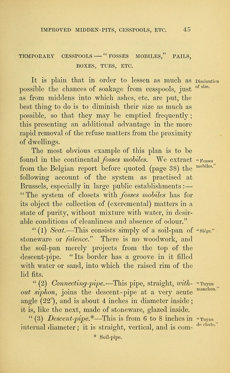 TEMPORARY CESSPOOLS ' EOSSES MOBILES, PAILS, BOXES, TUBS, ETC. It is plain that in order to lessen as mucli as Dimimition possible the chances of soakage from cesspools, just °^^'^®- as from middens into which ashes, etc. are put, the best thing to do is to diminish their size as much as possible, so that they may be emptied frequently; this presenting an additional advantage in the more rapid removal of the refuse matters from the proximity of dwellings. The most obvious example of this plan is to be found in the continental/osses mobiles. We extract Fosses from the Belgian report before quoted (page 38) the ^°^^^®®- following account of the system as practised at Brussels, especially in large public establishments :— The system of closets with fosses mobiles has for its object the collection of (excremental) matters in a state of purity, without mixture with water, in desir- able conditions of cleanliness and absence of odour. ''(1) Seat.—This consists simply of a soil-pan of  siege. stoneware or fmence. There is no woodwork, and the soil-pan merely projects from the top of the descent-pipe. Its border has a groove in it jfiUed with water or sand, into which the raised rim of the lid fits.  (2) Connecting-piioe.—This pipe, straight, ivitli- Tuyau out Siphon, joms the descent-pipe at a very acute angle (22°), and is about 4 inches in diameter inside; it is, like the next, made of stoneware, glazed inside.  (3) Descent-pipe.^—This is from G to 8 inches in Tuyau internal diameter; it is straight, vertical, and is com- * Soil-pipe.