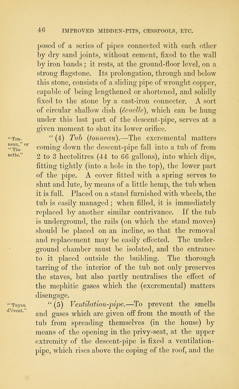 nean Til nette, 46 IMPROVED MIDDEN-PITS, CESSPOOLS, ETC. posed of a series of pipes connected with each other by dry sand joints, without cement, fixed to the wall by iron bands ; it rests, at the ground-floor level, on a strong flagstone. Its prolongation, through and below this stone, consists of a sliding pipe of wrought copper, capable of being lengthened or shortened, and solidly fixed to the stone by a cast-iron connecter. A sort of circular shallow dish (ecuelle), which can be hung under this last part of the descent-pipe, serves at a given moment to shut its lower orifice. 'Ton- (4) Tub (tonneau).—The excremental matters ?hi- °^ coming down the descent-pipe fall into a tub of from 2 to 3 hectolitres (44 to 66 gallons), into which dij^s, fitting tightly (into a hole in the top), the lower part of the pipe. A cover fitted with a spring serves to shut and lute, by means of a little hemp, the tub when it is full. Placed on a stand furnished with wheels, the tub is easily managed; when filled, it is immediately replaced by another similar contrivance. If the tub is underground, the rails (on which the stand moves) should be placed on an incline, so that the removal and replacement may be easily eff'ected. The under- ground chamber must be isolated, and the entrance to it placed outside the building. The thorough tarring of the interior of the tub not only preserves the staves, but also partly neutralises the efi'ect of the mephitic gases which the (excremental) matters disengage. Tuyau  (s) VentUation-pijpe.—To prevent the smells and gases which are given ofi from the mouth of the tub from spreading themselves (in the house) by means of the opening in the privy-seat, at the upper extremity of the descent-pipe is fixed a ventilation- pipe, which rises above the coping of the roof, and the d'eveut.