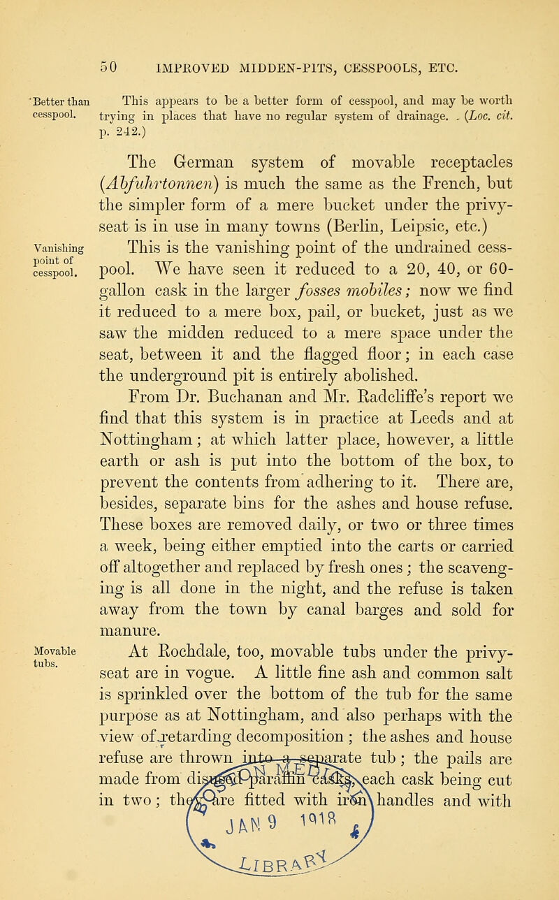 'Better than This ajDjjears to be a better form of cesspool, and may be worth cesspool. trying in places that have no regular system of drainage. . {Loc. cit. p. 242.) The German system of movable receptacles (Ahfuhrtonnen) is much the same as the French, but the simpler form of a mere bucket under the privy- seat is in use in many towns (Berlin, Leipsic, etc.) Vanishing Tliis is the Vanishing point of the undrainecl cess- ce°sTpooi. pool. We have seen it reduced to a 20, 40, or 60- gallon cask in the larger fosses mobiles; now we find it reduced to a mere box, pail, or bucket, just as we saw the midden reduced to a mere space under the seat, between it and the flagged floor; in each case the underground pit is entirely abolished. From Dr. Buchanan and Mr. Radcliffe's report we find that this system is in practice at Leeds and at Nottingham; at which latter place, however, a little earth or ash is put into the bottom of the box, to prevent the contents from adhering to it. There are, besides, separate bins for the ashes and house refuse. These boxes are removed daily, or two or three times a week, being either emptied into the carts or carried off altogether and replaced by fresh ones ; the scaveng- ing is all done in the night, and the refuse is taken away from the town by canal barges and sold for manure. Movable At Rochdalc, too, movable tubs under the privy- seat are in vogue. A little fine ash and common salt is sprinkled over the bottom of the tub for the same purpose as at Nottingham, and also perhaps with the view of j?etarding decomposition ; the ashes and house refuse are thrownijato-ar^|ii^te tub; the pails are made from disi^^Pparaffinxa^5|;seach cask being cut in two; the^^Qire fitted with irim\handles and with tubs