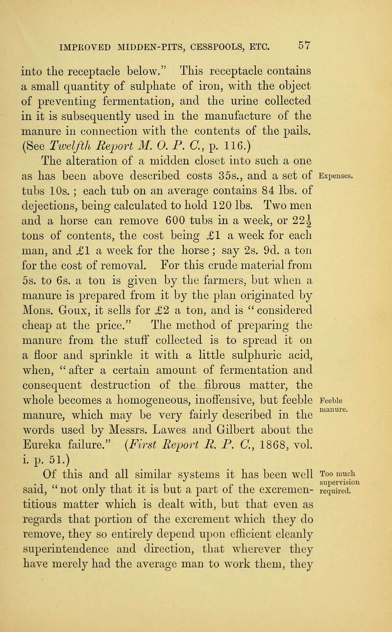 into the receptacle below. This receptacle contains a small quantity of sulphate of iron, with the object of preventing fermentation, and the urine collected in it is subsequently used in the manufacture of the manure in connection with the contents of the pails. (See Twelfth Report M. 0. P. C, p. 116.) The alteration of a midden closet into such a one as has been above described costs 35s., and a set of Expenses. tubs 10s.; each tub on an average contains 84 lbs. of dejections, being calculated to hold 120 lbs. Two men and a horse can remove 600 tubs in a week, or 22J tons of contents, the cost being £1 a week for each man, and £1 a week for the horse; say 2s. 9d. a ton for the cost of removal. For this crude material from 5s. to 6s. a ton is given by the farmers, but when a manure is prepared from it by the plan originated by Mons. Goux, it sells for £2 a ton, and is  considered cheap at the price. The method of preparing the manure from the stuff collected is to spread it on a floor and sprinkle it with a little sulphuric acid, when,  after a certain amount of fermentation and consequent destruction of the fibrous matter, the whole becomes a homogeneous, inoffensive, but feeble reeUe manure, which may be very fairly described in the words used by Messrs. Lawes and Gilbert about the Eureka failure. {First Report R. P. C, 1868, vol. i. p. 51.) Of this and all similar systems it has been well Too mucii . ■, ,, -. -, .., ^, supervision said, not only that it is but a part oi the excremen- required. titious matter which is dealt with, but that even as regards that portion of the excrement which they do remove, they so entirely depend upon efficient cleanly superintendence and direction, that wherever they have merely had the average man to work them, they